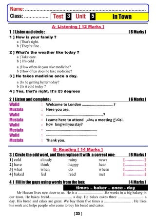 A- Listening [ 12 Marks ]
1 ] Listen and circle : [ 6 Marks ]
1 ] How is your family ?
a }That's right.
b }They're fine .
2 ] What's the weather like today ?
a }Take care.
b } It's cold .
a }How often do you take medicine?
b }How often does he take medicine?
3 ] He takes medicine once a day.
a }Is he getting better today?
b }Is it cold today ?
4 ] Yes, that's right. It's 23 degrees
2 ] Listen and complete : [ 6 Marks ]
Walid : Welcome to London …………..……………..?
Mustafa : Here you are.
Walid : …………………………….…………………..?
Mustafa : I came here to attend ‫ﯾﺣﺿر‬ a meeting ‫.اﺟﺗﻣﺎع‬
Walid : How long will you stay?
Mustafa : ……………………………………………
Walid : ……………………………....…………..
Mustafa : Thank you.
B- Reading [ 14 Marks ]
3 ] Circle the odd word, and then replace it with a correct one: [ 6 Marks ]
1] cold cloudy rainy news [...................]
2] have think happy hear [...................]
3] what when do where [...................]
4] baked fed read met [...................]
4 ] Fill in the gaps using words from the box: [ 4 Marks ]
times – baker – once - day
Mr Hassan lives next door to us. He is a ........................... .He works in a big bakery in
our town. He bakes bread......................... a day. He bakes cakes three ............................ a
day. His bread and cakes are great. We buy them five times a ............................. . He likes
his work and helps people who come to buy his bread and cakes.
Name: ....................................................................................
Class: ................. Test 3 Unit 5 In Town
 