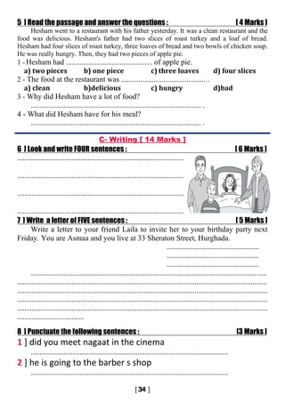 5 ] Read the passage and answer the questions : [ 4 Marks ]
Hesham went to a restaurant with his father yesterday. It was a clean restaurant and the
food was delicious. Hesham's father had two slices of roast turkey and a loaf of bread.
Hesham had four slices of roast turkey, three loaves of bread and two bowls of chicken soup.
He was really hungry. Then, they had two pieces of apple pie.
1 -Hesham had ............................................. of apple pie.
a) two pieces b) one piece c) three loaves d) four slices
2 - The food at the restaurant was ............................................ .
a) clean b)delicious c) hungry d)bad
3 - Why did Hesham have a lot of food?
.............................................................................................. .
4 - What did Hesham have for his meal?
.............................................................................................. .
C- Writing [ 14 Marks ]
6 ] Look and write FOUR sentences : [ 6 Marks ]
............................................................................................
............................................................................................
............................................................................................
............................................................................................
7 ] Write a letter of FIVE sentences : [ 5 Marks ]
Write a letter to your friend Laila to invite her to your birthday party next
Friday. You are Asmaa and you live at 33 Sheraton Street, Hurghada.
...................................................
...................................................
...................................................
..................................................................................................................................
..........................................................................................................................................
..........................................................................................................................................
..........................................................................................................................................
..........................................................................................................................................
.....................................
8 ] Punctuate the following sentences : [3 Marks ]
1 ] did you meet nagaat in the cinema
.............................................................................................................
2 ] he is going to the barber s shop
.............................................................................................................
 