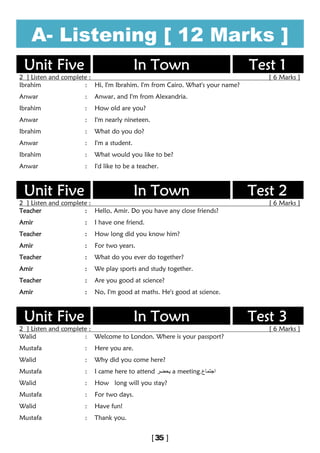 A- Listening [ 12 Marks ]
Unit Five In Town Test 1
2 ] Listen and complete : [ 6 Marks ]
Ibrahim : Hi, I'm Ibrahim. I'm from Cairo. What's your name?
Anwar : Anwar, and I'm from Alexandria.
Ibrahim : How old are you?
Anwar : I'm nearly nineteen.
Ibrahim : What do you do?
Anwar : I'm a student.
Ibrahim : What would you like to be?
Anwar : I'd like to be a teacher.
Unit Five In Town Test 2
2 ] Listen and complete : [ 6 Marks ]
Teacher : Hello, Amir. Do you have any close friends?
Amir : I have one friend.
Teacher : How long did you know him?
Amir : For two years.
Teacher : What do you ever do together?
Amir : We play sports and study together.
Teacher : Are you good at science?
Amir : No, I'm good at maths. He's good at science.
Unit Five In Town Test 3
2 ] Listen and complete : [ 6 Marks ]
Walid : Welcome to London. Where is your passport?
Mustafa : Here you are.
Walid : Why did you come here?
Mustafa : I came here to attend ‫ﯾﺣﺿر‬ a meeting ‫اﺟﺗﻣﺎع‬.
Walid : How long will you stay?
Mustafa : For two days.
Walid : Have fun!
Mustafa : Thank you.
 