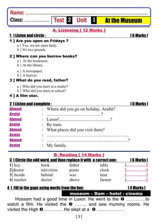 A- Listening [ 12 Marks ]
1 ] Listen and circle : [ 6 Marks ]
1 ] Are you open on Fridays ?
a } Yes, we are open daily.
b } It's two pounds.
2 ] Where can you borrow books?
a } At the bookstore.
b } At the library.
a } A newspaper,
b } A haircut.
3 ] What do you read, father?
a } Who did you meet at a studio?
b } Who did you meet at school?
4 ] A film star.
2 ] Listen and complete : [ 6 Marks ]
Ahmed : Where did you go on holiday, Arafat?
Arafat : ………………………………?
Ahmed : Luxor!.............................................?
Arafat : By train
Ahmed : What places did you visit there?
Arafat : ……………………………………………….
Ahmed : ………………………………………………?
Arafat : My family.
B- Reading [ 14 Marks ]
3 ] Circle the odd word, and then replace it with a correct one: [ 6 Marks ]
1] key book father table [...................]
2]doctor television piano clock [...................]
3] beside behind was near [...................]
4] teacher doctor above farmer [...................]
4 ] Fill in the gaps using words from the box: [ 4 Marks ]
museum – Dam – hotel - cinema
Hossam had a good time in Luxor. He went to the  ………….to
watch a film. He visited the  …….. and saw mummy rooms. He
visited the High …………. He slept at a  …………….. .
Name: ....................................................................................
Class: ................. Test 2 Unit 1 At the Museum
 