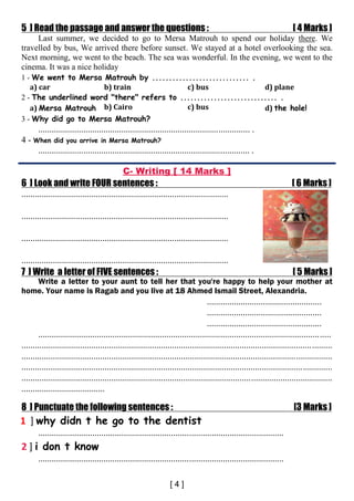 5 ] Read the passage and answer the questions : [ 4 Marks ]
Last summer, we decided to go to Mersa Matrouh to spend our holiday there. We
travelled by bus, We arrived there before sunset. We stayed at a hotel overlooking the sea.
Next morning, we went to the beach. The sea was wonderful. In the evening, we went to the
cinema. It was a nice holiday
1 - We went to Mersa Matrouh by ............................. .
a) car b) train c) bus d) plane
2 - The underlined word "there" refers to ............................. .
a) Mersa Matrouh b) Cairo c) bus d) the hole!
3 - Why did go to Mersa Matrouh?
.............................................................................................. .
4 - When did you arrive in Mersa Matrouh?
.............................................................................................. .
C- Writing [ 14 Marks ]
6 ] Look and write FOUR sentences : [ 6 Marks ]
............................................................................................
............................................................................................
............................................................................................
............................................................................................
7 ] Write a letter of FIVE sentences : [ 5 Marks ]
Write a letter to your aunt to tell her that you're happy to help your mother at
home. Your name is Ragab and you live at 18 Ahmed Ismail Street, Alexandria.
...................................................
...................................................
...................................................
..................................................................................................................................
..........................................................................................................................................
..........................................................................................................................................
..........................................................................................................................................
..........................................................................................................................................
.....................................
8 ] Punctuate the following sentences : [3 Marks ]
1- 1 ] 1 ] why didn t he go to the dentist
.............................................................................................................
2 ] i don t know
.............................................................................................................
 