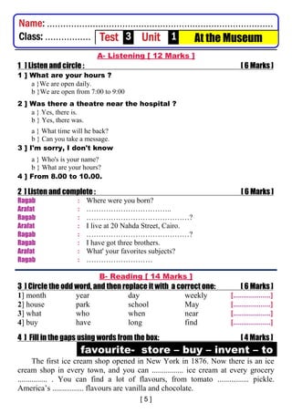 A- Listening [ 12 Marks ]
1 ] Listen and circle : [ 6 Marks ]
1 ] What are your hours ?
a }We are open daily.
b }We are open from 7:00 to 9:00
2 ] Was there a theatre near the hospital ?
a } Yes, there is.
b } Yes, there was.
a } What time will he back?
b } Can you take a message.
3 ] I'm sorry, I don't know
a } Who's is your name?
b } What are your hours?
4 ] From 8.00 to 10.00.
2 ] Listen and complete : [ 6 Marks ]
Ragab : Where were you born?
Arafat : ……………………………..
Ragab : ……………………………………?
Arafat : I live at 20 Nahda Street, Cairo.
Ragab : ……………………………………?
Ragab : I have got three brothers.
Arafat : What' your favorites subjects?
Ragab : ………………………
B- Reading [ 14 Marks ]
3 ] Circle the odd word, and then replace it with a correct one: [ 6 Marks ]
1] month year day weekly [...................]
2] house park school May [...................]
3] what who when near [...................]
4] buy have long find [...................]
4 ] Fill in the gaps using words from the box: [ 4 Marks ]
favourite- store – buy – invent – to
The first ice cream shop opened in New York in 1876. Now there is an ice
cream shop in every town, and you can ................ ice cream at every grocery
............... . You can find a lot of flavours, from tomato ................ pickle.
America’s ................ flavours are vanilla and chocolate.
Name: ....................................................................................
Class: ................. Test 3 Unit 1 At the Museum
 