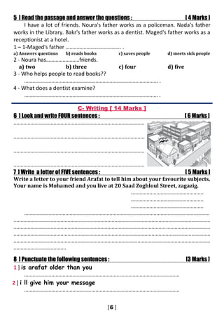 5 ] Read the passage and answer the questions : [ 4 Marks ]
I have a lot of friends. Noura's father works as a policeman. Nada's father
works in the Library. Bakr's father works as a dentist. Maged's father works as a
receptionist at a hotel.
1 – 1-Maged's father …………………………………. .
a) Answers questions b) reads books c) saves people d) meets sick people
2 - Noura has……………………friends.
a) two b) three c) four d) five
3 - Who helps people to read books??
.............................................................................................. .
4 - What does a dentist examine?
.............................................................................................. .
C- Writing [ 14 Marks ]
6 ] Look and write FOUR sentences : [ 6 Marks ]
............................................................................................
............................................................................................
............................................................................................
............................................................................................
7 ] Write a letter of FIVE sentences : [ 5 Marks ]
Write a letter to your friend Arafat to tell him about your favourite subjects.
Your name is Mohamed and you live at 20 Saad Zoghloul Street, zagazig.
...................................................
...................................................
...................................................
..................................................................................................................................
..........................................................................................................................................
..........................................................................................................................................
..........................................................................................................................................
..........................................................................................................................................
.....................................
8 ] Punctuate the following sentences : [3 Marks ]
1 ] is arafat older than you
.............................................................................................................
2 ] i ll give him your message
.............................................................................................................
 