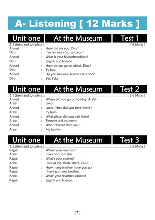 A- Listening [ 12 Marks ]
Unit one At the Museum Test 1
2 ] Listen and complete : [ 6 Marks ]
Ahmed : How old are you, Dina?
Dina : I 'm ten years old, and you?
Ahmed : What is your favourite subject?
Dina : English and Science.
Ahmed : How do you go to school, Dina?
Dina : By bus.
Ahmed : Do you like your teachers at school?
Dina : Yes, I do.
Unit one At the Museum Test 2
2 ] Listen and complete : [ 6 Marks ]
Ahmed : Where did you go on holiday, Arafat?
Arafat : Luxor.
Ahmed : Luxor! How did you travel there?
Arafat : By train.
Ahmed : What places did you visit there?
Arafat : Temples and museums.
Ahmed : Who travelled with you?
Arafat : My family.
Unit one At the Museum Test 3
2 ] Listen and complete : [ 6 Marks ]
Ragab : Where were you born?
Arafat : I was born in Cairo.
Ragab : What's your address?
Arafat : I live at 20 Nahda Street. Cairo.
Ragab : How many brothers have you got?
Ragab : I have got three brothers.
Arafat : What' your favorites subjects?
Ragab : English and Science.
 