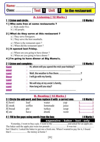 A- Listening [ 12 Marks ]
1 ] Listen and circle : [ 6 Marks ]
1 ] Who eats free at some restaurants ?
a } Kids under five.
b } All people.
2 ] What do they serve at this restaurant ?
a } They serve foreigners.
b } They serve the best meatballs.
a } When is the restaurant open ?
b } When did the restaurant open ?
3 ] It opened last Friday.
a } Where are you going to have dinner ?
b } When are you going to have dinner ?
4 ] I'm going to have dinner at Big Mama's.
2 ] Listen and complete : [ 6 Marks ]
Sami : Hi, where will you spend the mid-year holiday?
omer : ……………………………………………………….
sami : Well, the weather is fine there. ……………...……………?
Omer : I will go with my family.
sami : ……………………………………………………………………..?
omer : We will stay at my uncle's family.
sami : How long will you stay?
omer : ………………………………………………………………
B- Reading [ 14 Marks ]
3 ] Circle the odd word, and then replace it with a correct one: [ 6 Marks ]
1] bowl loaf water cup [...................]
2] steak coffee lemonade juice [...................]
3] bread pie turkey soup [...................]
4] ate have drank went [...................]
4 ] Fill in the gaps using words from the box: [ 4 Marks ]
expensive – baker – lost - only
Yesterday, I went to buy a pie. I went to the ..........................and asked for an apple pie.
The baker said the apple pies were ten pounds .......................... . It was too .......................... ,
but I liked it. I asked the baker to get me a fresh one. When I wanted to pay for it, I found
that I .......................... the money at home !
Name: ....................................................................................
Class: ................. Test 1 Unit 2 In the restaurant
 