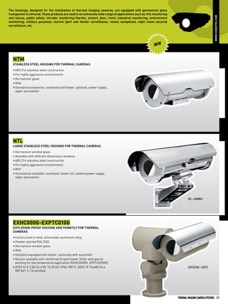 www.videotec.com

The housings, designed for the installation of thermal imaging cameras, are equipped with germanium glass
transparent to infrared. These products are used in an extremely wide range of applications such as: fire monitoring
and rescue, public safety, intruder monitoring (harbor, airport, dam, river), industrial monitoring, environment
monitoring, military purposes, marine (port and harbor surveillance, vessel navigation), night vision security
surveillance, etc.

New

NTM
Stainless steel housing for thermal cameras
•	AISI 316 stainless steel construction
•	For highly aggressive environments
•	Germanium glass
•	IP66
•	Standard accessories, sunshield and heater; optional, power supply,
wiper and washer

NTL
Large stainless steel housing for thermal cameras
•	Germanium window glass
•	Available with different dimensions windows
•	AISI 316 stainless steel construction
•	For highly aggressive environments
•	IP67
•	Accessories available: sunshield, heater kit, camera power supply,
wiper and washer

NTL + NXWBS1

EXHC000G-EXPTC010G
Explosion-proof housing and Pan&Tilt for thermal
cameras
•	Constructed in solid, anticorodal aluminium alloy
•	Powder painted RAL7032
•	Germanium window glass
•	IP66
•	Standard equipped with heater, optionally with sunshield
•	Version available with reinforced (triple) heater 24Vac and special
painting for low temperature application (EXHC003RG, EXPTC033RG)
•	ATEX b II 2 GD Ex d IIC T6 tD A21 IP66 T85°C, GOST-R 1ExdIICT6 и
DIP A21 TА T6 certified

EXPTC010G + EXPTS

Thermal IMAGING Camera SYSTEMS 25

 