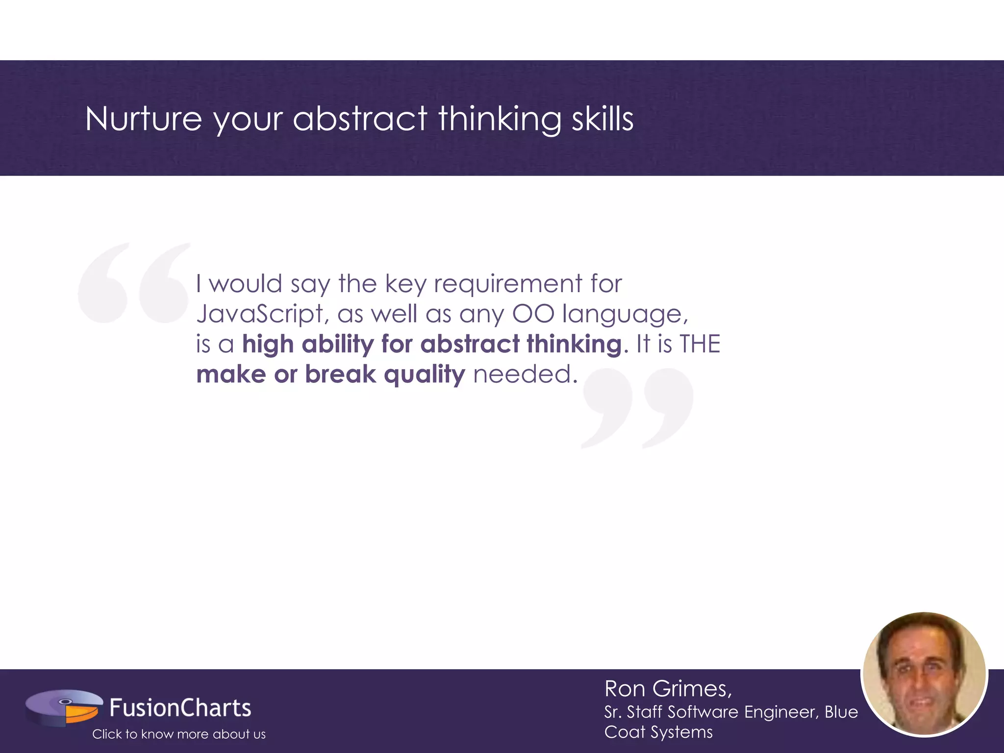 “ 
“ 
Nurture your abstract thinking skills 
Ron Grimes, 
Sr. Staff Software Engineer, Blue Coat Systems 
I would say the key requirement for 
JavaScript, as well as any OO language, 
is a high ability for abstract thinking. It is THE 
make or break quality needed. 
Click to know more about us  