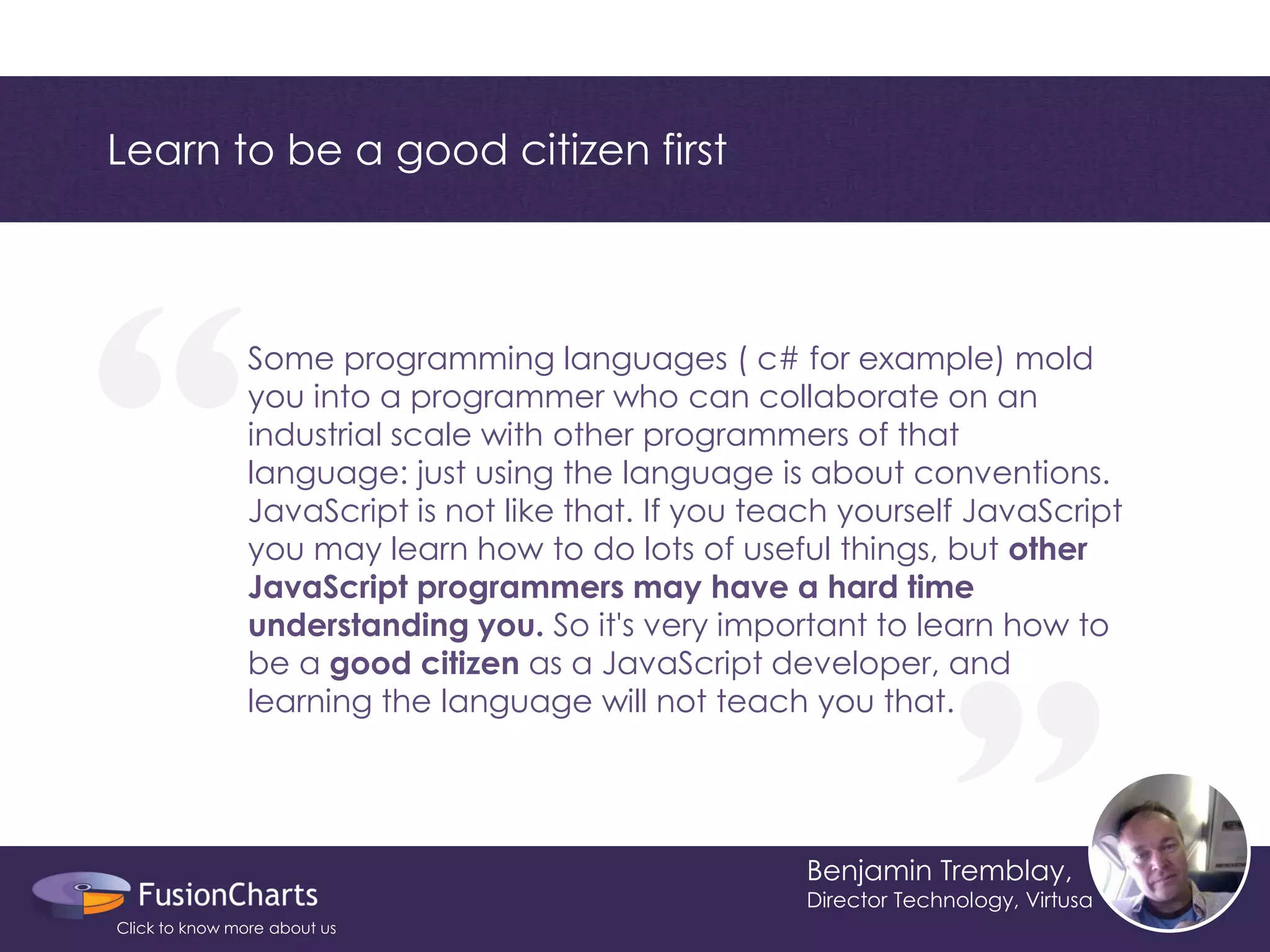 “ 
“ 
Learn to be a good citizen first 
Benjamin Tremblay, 
Director Technology, Virtusa 
Some programming languages ( c# for example) mold you into a programmer who can collaborate on an industrial scale with other programmers of that language: just using the language is about conventions. JavaScript is not like that. If you teach yourself JavaScript you may learn how to do lots of useful things, but other JavaScript programmers may have a hard time understanding you. So it's very important to learn how to be a good citizen as a JavaScript developer, and learning the language will not teach you that. 
Click to know more about us  