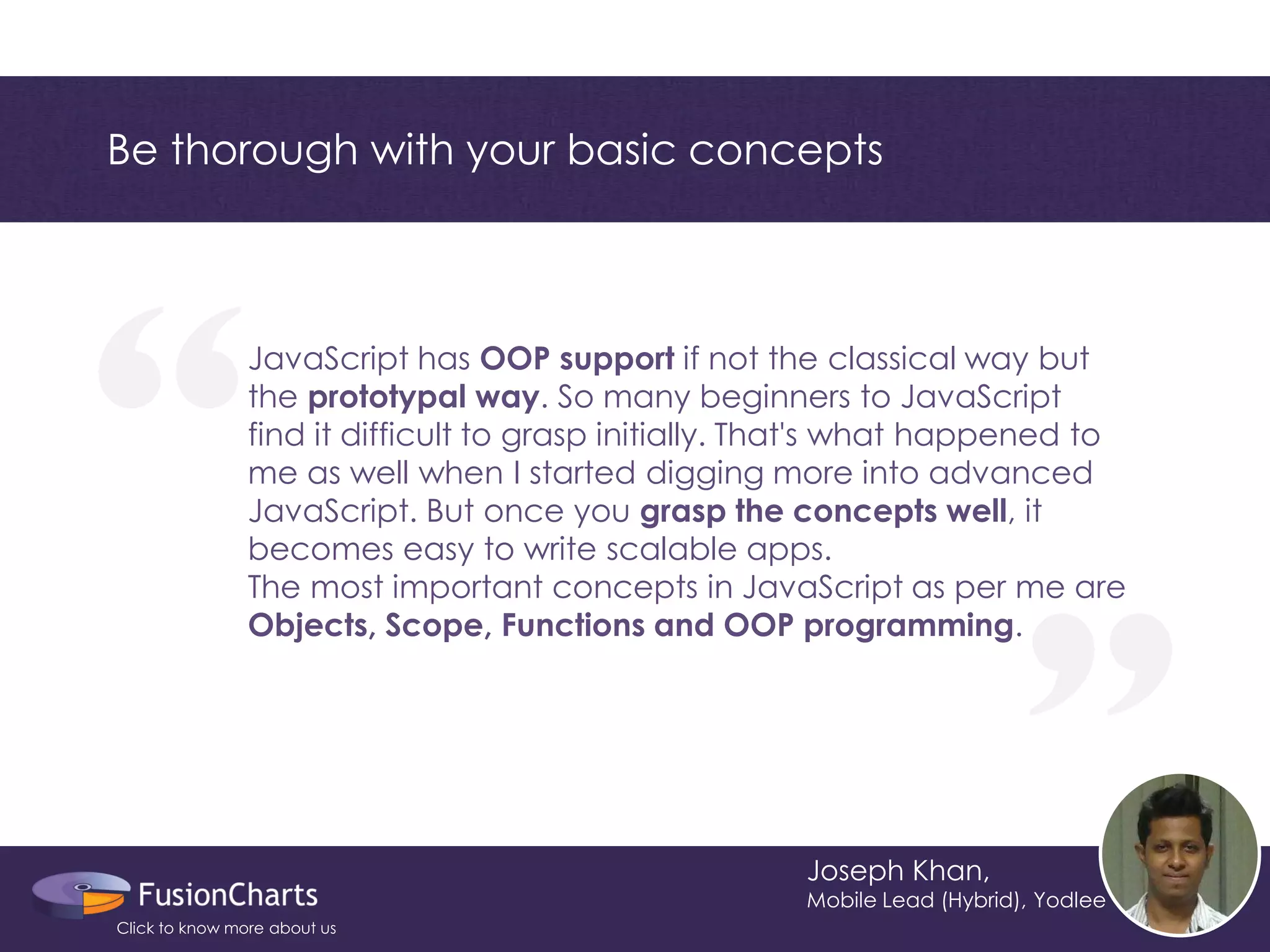 “ 
“ 
Be thorough with your basic concepts 
Joseph Khan, 
Mobile Lead (Hybrid), Yodlee 
JavaScript has OOP support if not the classical way but the prototypal way. So many beginners to JavaScript find it difficult to grasp initially. That's what happened to me as well when I started digging more into advanced JavaScript. But once you grasp the concepts well, it becomes easy to write scalable apps. 
The most important concepts in JavaScript as per me are Objects, Scope, Functions and OOP programming. 
Click to know more about us  