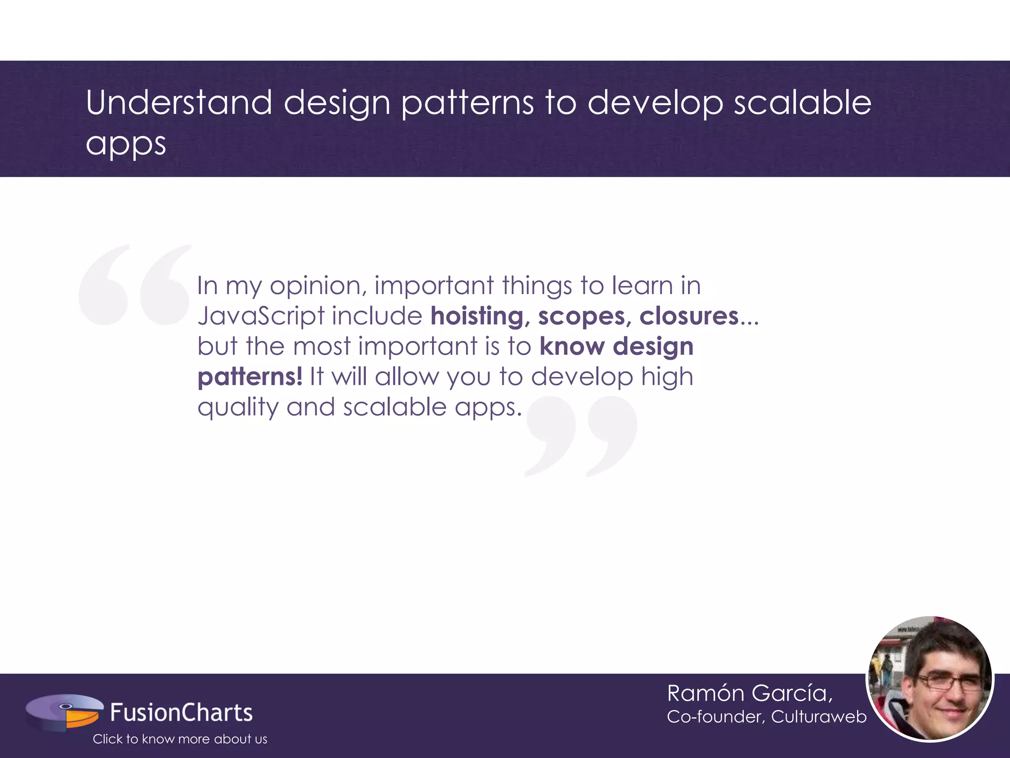 “ 
“ 
Understand design patterns to develop scalable apps 
Ramón García, 
Co-founder, Culturaweb 
In my opinion, important things to learn in JavaScript include hoisting, scopes, closures... but the most important is to know design patterns! It will allow you to develop high quality and scalable apps. 
Click to know more about us  