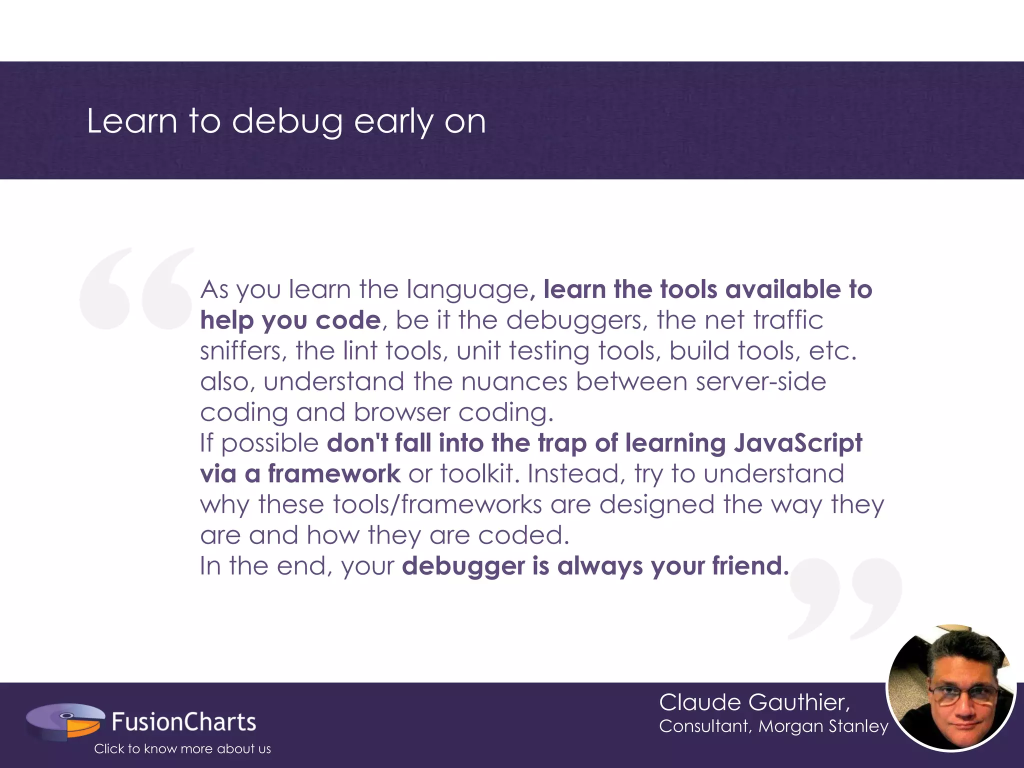 “ 
“ 
Learn to debug early on 
Claude Gauthier, 
Consultant, Morgan Stanley 
As you learn the language, learn the tools available to help you code, be it the debuggers, the net traffic sniffers, the lint tools, unit testing tools, build tools, etc. also, understand the nuances between server-side coding and browser coding. If possible don't fall into the trap of learning JavaScript via a framework or toolkit. Instead, try to understand why these tools/frameworks are designed the way they are and how they are coded. In the end, your debugger is always your friend. 
Click to know more about us  