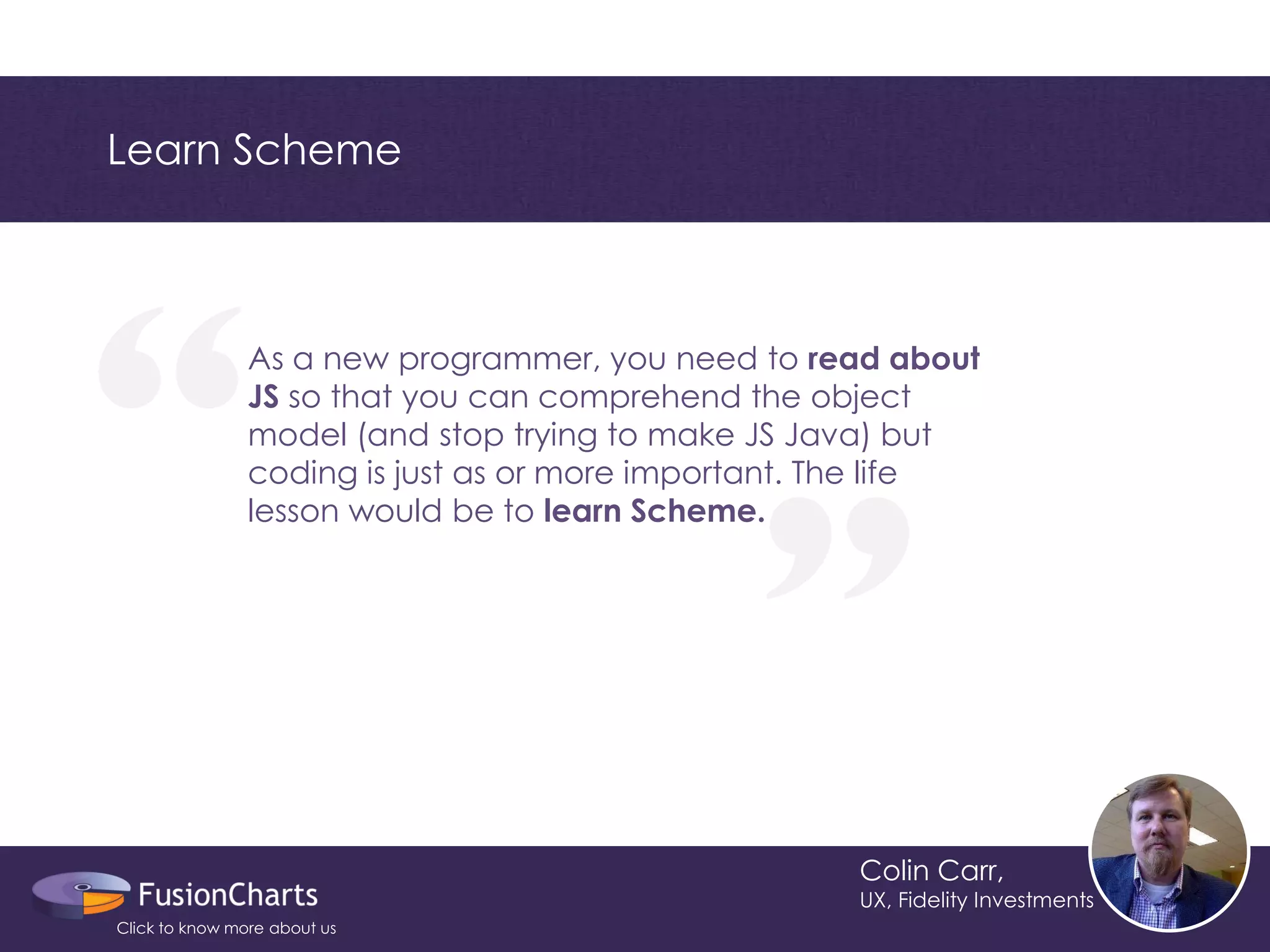 “ 
“ 
Learn Scheme 
Colin Carr, 
UX, Fidelity Investments 
As a new programmer, you need to read about JS so that you can comprehend the object model (and stop trying to make JS Java) but coding is just as or more important. The life lesson would be to learn Scheme. 
Click to know more about us  
