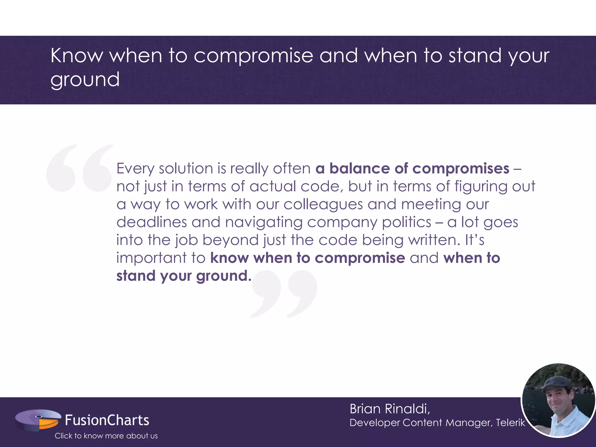 Every solution is really often a balance of compromises – not just in terms of actual code, but in terms of figuring out a way to work with our colleagues and meeting our deadlines and navigating company politics – a lot goes into the job beyond just the code being written. It’s important to know when to compromise and when to stand your ground. 
“ 
“ 
Know when to compromise and when to stand your ground 
Brian Rinaldi, 
Developer Content Manager, Telerik 
Click to know more about us  