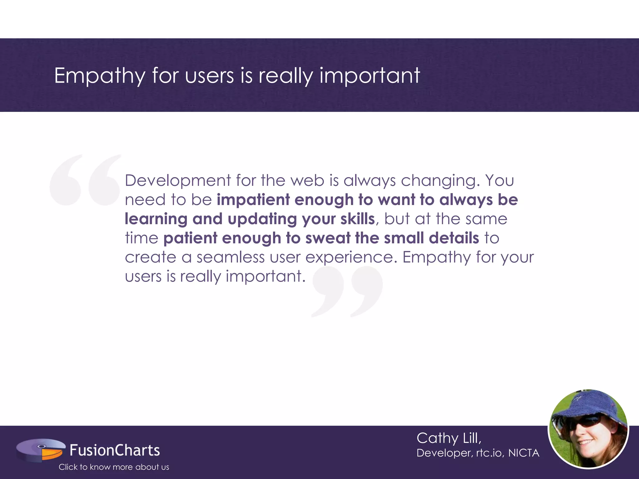 “ 
“ 
Empathy for users is really important 
Cathy Lill, 
Developer, rtc.io, NICTA 
Development for the web is always changing. You need to be impatient enough to want to always be learning and updating your skills, but at the same time patient enough to sweat the small details to create a seamless user experience. Empathy for your users is really important. 
Click to know more about us  