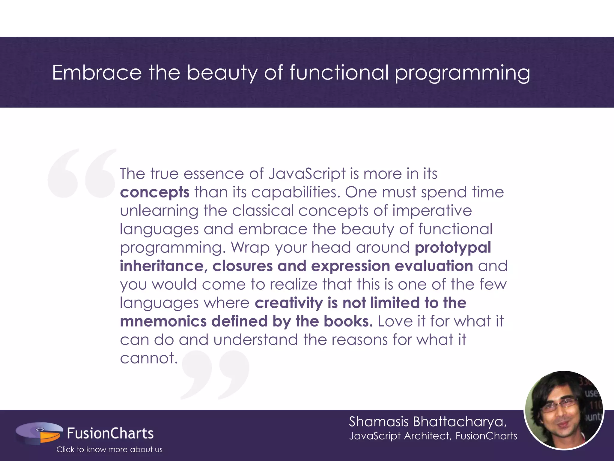 The true essence of JavaScript is more in its concepts than its capabilities. One must spend time unlearning the classical concepts of imperative languages and embrace the beauty of functional programming. Wrap your head around prototypal inheritance, closures and expression evaluation and you would come to realize that this is one of the few languages where creativity is not limited to the mnemonics defined by the books. Love it for what it can do and understand the reasons for what it cannot. 
“ 
“ 
Embrace the beauty of functional programming 
Shamasis Bhattacharya, 
JavaScript Architect, FusionCharts 
Click to know more about us  