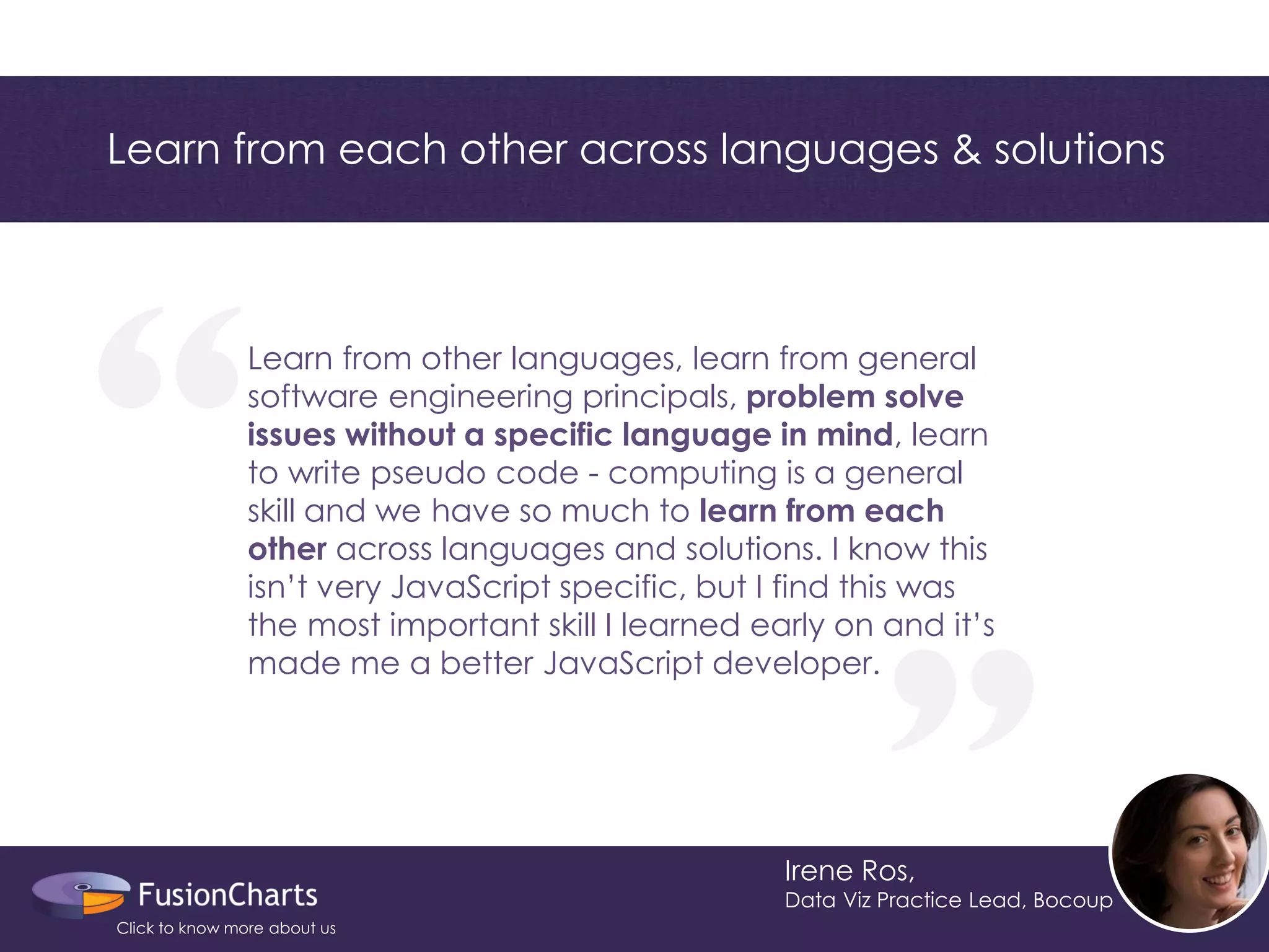 “ 
“ 
Irene Ros, 
Data Viz Practice Lead, Bocoup 
Learn from other languages, learn from general software engineering principals, problem solve issues without a specific language in mind, learn to write pseudo code - computing is a general skill and we have so much to learn from each other across languages and solutions. I know this isn’t very JavaScript specific, but I find this was the most important skill I learned early on and it’s made me a better JavaScript developer. 
Learn from each other across languages & solutions 
Click to know more about us  