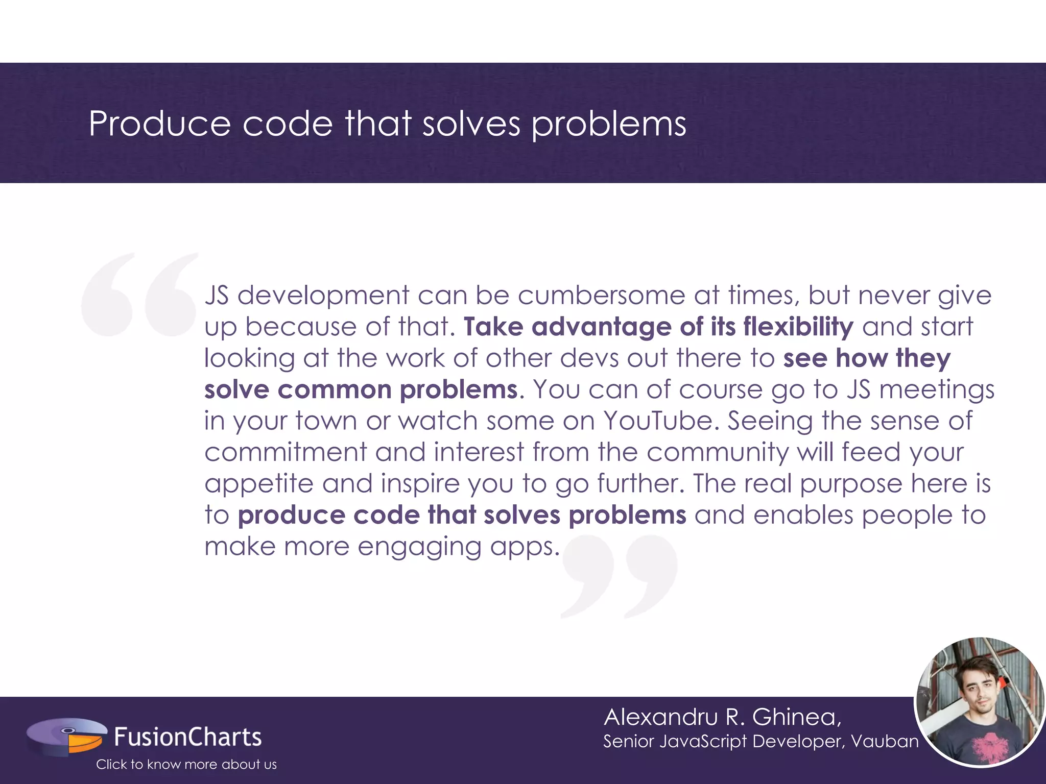 “ 
“ 
Produce code that solves problems 
Alexandru R. Ghinea, 
Senior JavaScript Developer, Vauban 
JS development can be cumbersome at times, but never give up because of that. Take advantage of its flexibility and start looking at the work of other devs out there to see how they solve common problems. You can of course go to JS meetings in your town or watch some on YouTube. Seeing the sense of commitment and interest from the community will feed your appetite and inspire you to go further. The real purpose here is to produce code that solves problems and enables people to make more engaging apps. 
Click to know more about us  