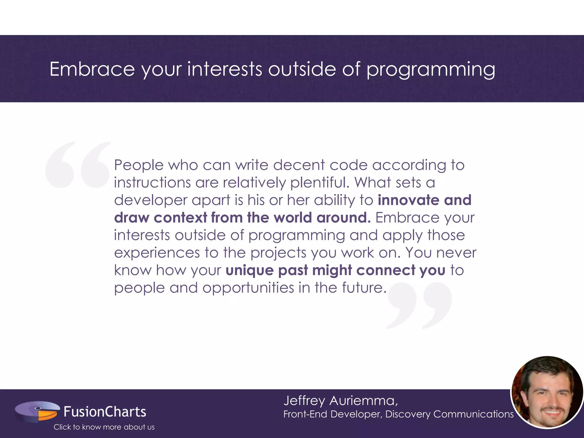 “ 
“ 
Embrace your interests outside of programming 
Jeffrey Auriemma, 
Front-End Developer, Discovery Communications 
People who can write decent code according to instructions are relatively plentiful. What sets a developer apart is his or her ability to innovate and draw context from the world around. Embrace your interests outside of programming and apply those experiences to the projects you work on. You never know how your unique past might connect you to people and opportunities in the future. 
Click to know more about us  