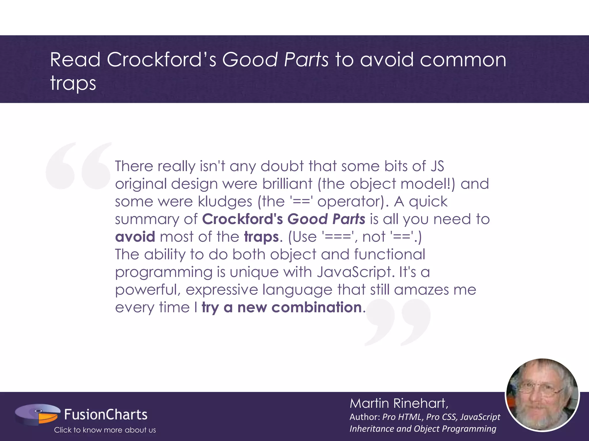 “ 
“ 
Read Crockford’s Good Parts to avoid common traps 
Martin Rinehart, 
Author: Pro HTML, Pro CSS, JavaScript Inheritance and Object Programming 
There really isn't any doubt that some bits of JS original design were brilliant (the object model!) and some were kludges (the '==' operator). A quick summary of Crockford's Good Parts is all you need to avoid most of the traps. (Use '===', not '=='.) The ability to do both object and functional programming is unique with JavaScript. It's a powerful, expressive language that still amazes me every time I try a new combination. 
Click to know more about us  
