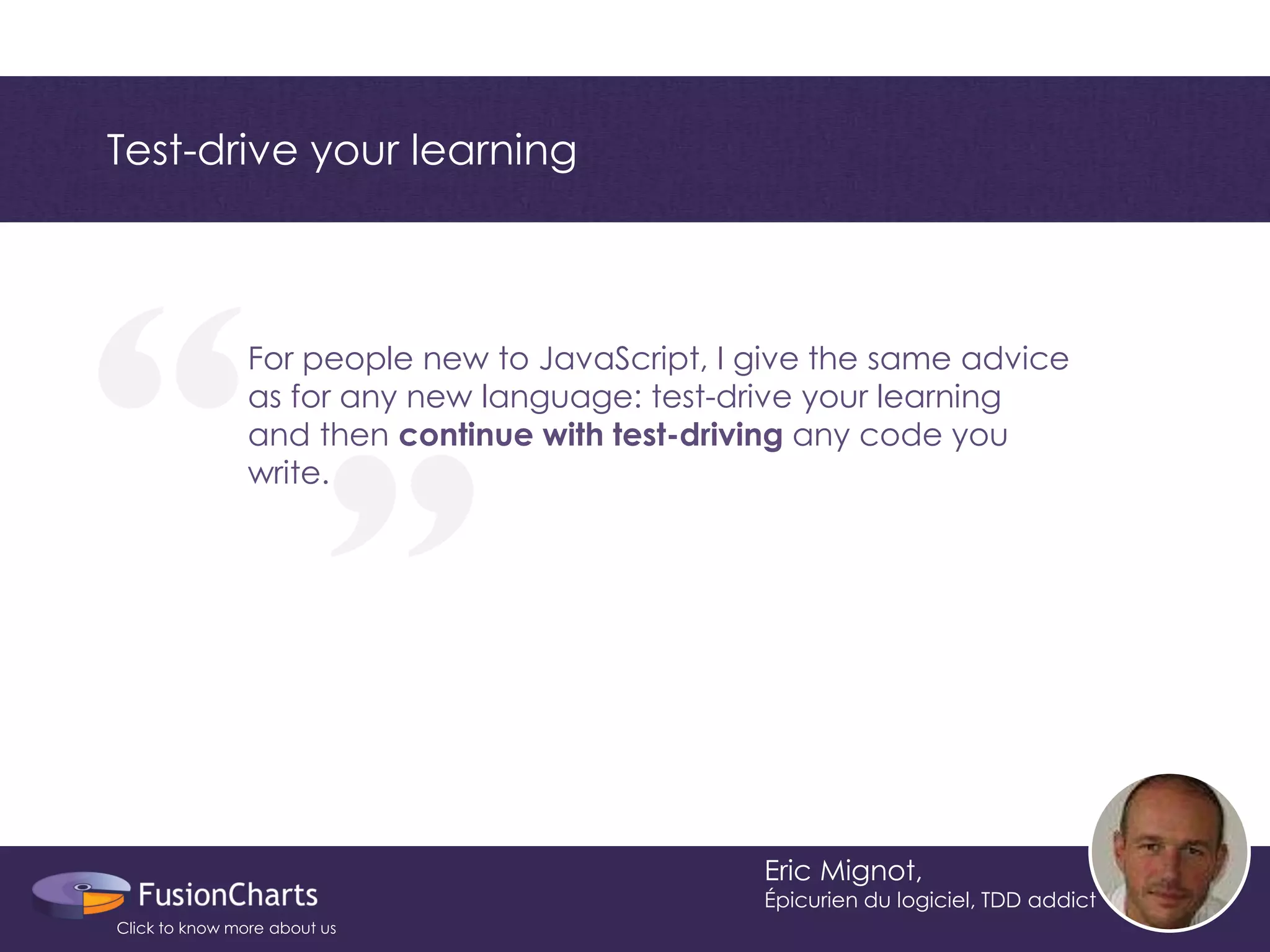 “ 
“ 
Test-drive your learning 
Eric Mignot, 
Épicurien du logiciel, TDD addict 
For people new to JavaScript, I give the same advice as for any new language: test-drive your learning and then continue with test-driving any code you write. 
Click to know more about us  