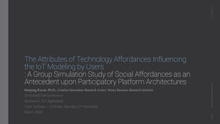 The Attributes of Technology Affordances Influencing
the IoT Modeling by Users
: A Group Simulation Study of Social Affordances as an
Antecedent upon Participatory Platform Architectures
Heejung Kwon, Ph.D., Creative Innovation Research Center, Yonsei Business Research Institute
2015 KMIS Fall Conference
Session A1 : ICT Application
Time : 9:00 am ~ 10:30 am, Saturday 21st November
Room : B223
ICTApplication2015KMISFallConference
1
 