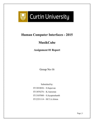 Page | 1
Human Computer Interfaces - 2015
MusikCube
Assignment 01 Report
Group No-16
Submitted by:
IT13010836 – S.Sujeevan
IT13076276 – K.Aarooran
IT13107888 – S.Jeyaprashanth
IT12351114 – M.T.A.Alston
 