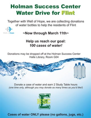 Donate a case of water and earn 2 Study Table hours
(one time only, although you may donate as many times as you’d like!)
Donations may be dropped off at the Holman Success Center
Halle Library, Room G04
~Now through March 11th~
Cases of water ONLY please (no gallons, jugs, etc.)
Together with Well of Hope, we are collecting donations
of water bottles to help the residents of Flint
Ehsc
Holman Success Center
Water Drive for FlintFlint
Help us reach our goal:
100 cases of water!
 