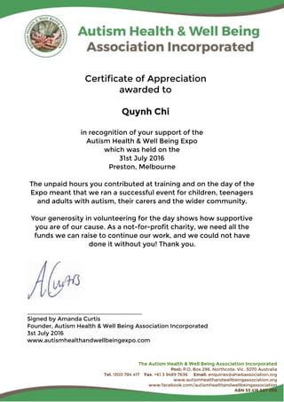 Certificate of Appreciation
awarded to
Quynh Chi
in recognition of your support of the
Autism Health & Well Being Expo
which was held on the
31st July 2016
Preston, Melbourne
The unpaid hours you contributed at training and on the day of the
Expo meant that we ran a successful event for children, teenagers
and adults with autism, their carers and the wider community.
Your generosity in volunteering for the day shows how supportive
you are of our cause. As a not-for-profit charity, we need all the
funds we can raise to continue our work, and we could not have
done it without you! Thank you.
____________________________________
Signed by Amanda Curtis
Founder, Autism Health & Well Being Association Incorporated
3st July 2016
www.autismhealthandwellbeingexpo.com
The Autism Health & Well Being Association Incorporated
Post: P.O. Box 296, Northcote, Vic. 3070 Australia
Tel. 1300 784 417 Fax. +61 3 9489 7636 Email: enquiries@ahwbassociation.org
www.autismhealthandwellbeingassociation.org
www.facebook.com/autismhealthandwellbeingassociation
ABN 53 416 687 056
 