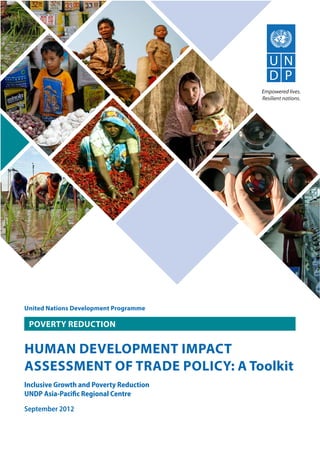 United Nations Development Programme
HUMAN DEVELOPMENT IMPACT
ASSESSMENT OF TRADE POLICY: A Toolkit
Inclusive Growth and Poverty Reduction
UNDP Asia-Paciﬁc Regional Centre
September 2012
POVERTY REDUCTION
 