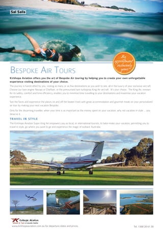www.kirkhopeaviation.com.au for departure dates and prices. Tel. 1300 20 61 30
Kirkhope Aviation offers you the art of Bespoke Air touring by helping you to create your own unforgettable
experience visiting destinations of your choice.
The journey is handcrafted by you, visiting as many or as few destinations as you wish to see, all in the luxury of your exclusive aircraft.
Choose our twin engine Navajo or Chieftain, or the pressurised twin turboprop King Air aircraft. It’s your choice. The King Air, renown
for its safety, comfort and time efficiency, enables you to minimise time travelling to your destinations and maximise your vacation
experience.
See the faces and experience the places on and off the beaten track with great accommodation and gourmet meals on your personalized
air tour by making your next vacation Bespoke.
Only for the discerning traveller, when your time is as important as the money spent on your vacation, why not vacation in style ... you
deserve it.
Travel in style
The Kirkhope Aviation Super King Air empowers you as local, or international tourists, to tailor-make your vacation; permitting you to
travel in style, go where you want to go and experience the magic of outback Australia.
Bespoke Air Tours
By
appointment
exclusively
yours
Sal Salis
 