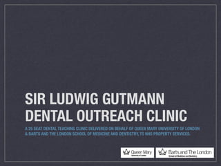 SIR LUDWIG GUTMANN
DENTAL OUTREACH CLINIC
A 25 SEAT DENTAL TEACHING CLINIC DELIVERED ON BEHALF OF QUEEN MARY UNIVERSITY OF LONDON
& BARTS AND THE LONDON SCHOOL OF MEDICINE AND DENTISTRY, TO NHS PROPERTY SERVICES.
 