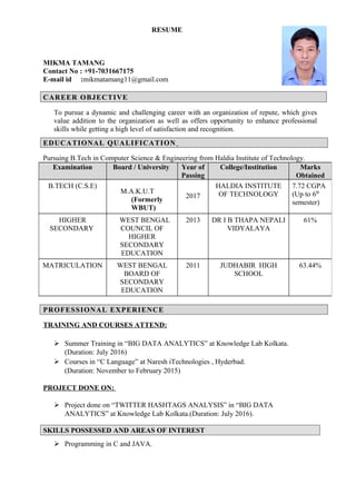 RESUME
MIKMA TAMANG
Contact No : +91-7031667175
E-mail id :mikmatamang11@gmail.com
CAREER OBJECTIVECAREER OBJECTIVE
To pursue a dynamic and challenging career with an organization of repute, which gives
value addition to the organization as well as offers opportunity to enhance professional
skills while getting a high level of satisfaction and recognition.
EDUCATIONAL QUALIFICATIONEDUCATIONAL QUALIFICATION
Pursuing B.Tech in Computer Science & Engineering from Haldia Institute of Technology.
PROFESSIONAL EXPERIENCEPROFESSIONAL EXPERIENCE
TRAINING AND COURSES ATTEND:
 Summer Training in “BIG DATA ANALYTICS” at Knowledge Lab Kolkata.
(Duration: July 2016)
 Courses in “C Language” at Naresh iTechnologies , Hyderbad.
(Duration: November to February 2015)
PROJECT DONE ON:
 Project done on “TWITTER HASHTAGS ANALYSIS” in “BIG DATA
ANALYTICS” at Knowledge Lab Kolkata.(Duration: July 2016).
SKILLS POSSESSED AND AREAS OF INTEREST
 Programming in C and JAVA.
Examination Board / University Year of
Passing
College/Institution Marks
Obtained
B.TECH (C.S.E)
M.A.K.U.T
(Formerly
WBUT)
2017
HALDIA INSTITUTE
OF TECHNOLOGY
7.72 CGPA
(Up to 6th
semester)
HIGHER
SECONDARY
WEST BENGAL
COUNCIL OF
HIGHER
SECONDARY
EDUCATION
2013 DR I B THAPA NEPALI
VIDYALAYA
61%
MATRICULATION WEST BENGAL
BOARD OF
SECONDARY
EDUCATION
2011 JUDHABIR HIGH
SCHOOL
63.44%
 