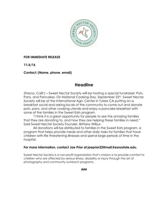 FOR IMMEDIATE RELEASE
11/6/16
Contact: (Name, phone, email)
Headline
(Fresno, Calif.) – Sweet Nectar Society will be hosting a special fundraiser; Pots,
Pans, and Pancakes. On National Cooking Day, September 25th, Sweet Nectar
Society will be at the International Agri- Center in Tulare CA putting on a
breakfast social and asking locals of the community to come out and donate
pots, pans, and other cooking utensils and enjoy a pancake breakfast with
some of the families in the Sweet Eats program.
“I think it is a great opportunity for people to see the amazing families
that they are donating to, and how they are helping these families in need.”
Said Sweet Nectar Society Founder, Brittany Wilbur.
All donations will be distributed to families in the Sweet Eats program, a
program that helps provide meals and other daily tasks for families that have
children with life threatening illnesses and spend large periods of time in the
hospital.
For more information, contact Joe Prior at joeprior22@mail.fresnostate.edu.
Sweet Nectar Society is a non-profit organization that’s mission is to provide comfort to
children who are affected by serious illness, disability or injury through the art of
photography and community outreach programs.
###
	
 