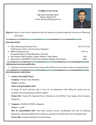 CURRICULUM VITAE
BIKASH CHANDRA ROY
Mobile: 8884146138
Email: bikashroy005@gmail.com
Objective: Keen to work with an organization that will harness my potential especially in the area of Marketing
and Finance
Education details:
 MBA (Marketing & Finance) from 2014-16 (71%)
CMS Business School, Jain University, Bangalore
 BBM in Marketing from 2011-14
Krupanidhi Degree College,Bangalore University
 Intermediate: HRD Academy ,Imphal, Manipur (State Board) 2010
 Matriculation: DONBOSCO High School,Imphal, Manipur (State Board) 2008
Additional professional qualification:
 Diploma In Advance Financial Accounting (Tally Software) From Lalani Computer Acadamy,Kolkata
Internship/project undertaken:
 Summer Internship Project
Company: Thomas Cook, Bangalore
Tenure: 2 months
Roles & Responsibilities held:
In charge for travel insurance sales in forex & visa department, cold calling for existing and new
customers, Invoice generating, customer support
Project title: Tracing The Important Service Dimension of an Offline Travel Agency from Consumer
Perspective
 Company: ANANDA HONDA, Bangalore
Tenure: 1 month
Role & responsibilities held: Front desk customer service, Coordinating with sales & marketing
department, collecting feedback from walking in customers from both sales & servicing department
Project title: Customer Satisfaction towards Honda
 