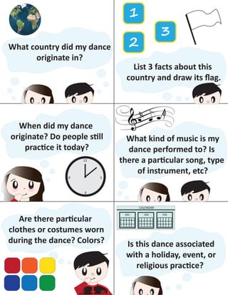 What country did my dance
originate in?
List 3 facts about this
country and draw its ﬂag.
1
2
3
When did my dance
originate? Do people still
practice it today?
12
6
39
What kind of music is my
dance performed to? Is
there a particular song, type
of instrument, etc?
Are there particular
clothes or costumes worn
during the dance? Colors? Is this dance associated
with a holiday, event, or
religious practice?
CALENDAR
DEC JAN FEB
 