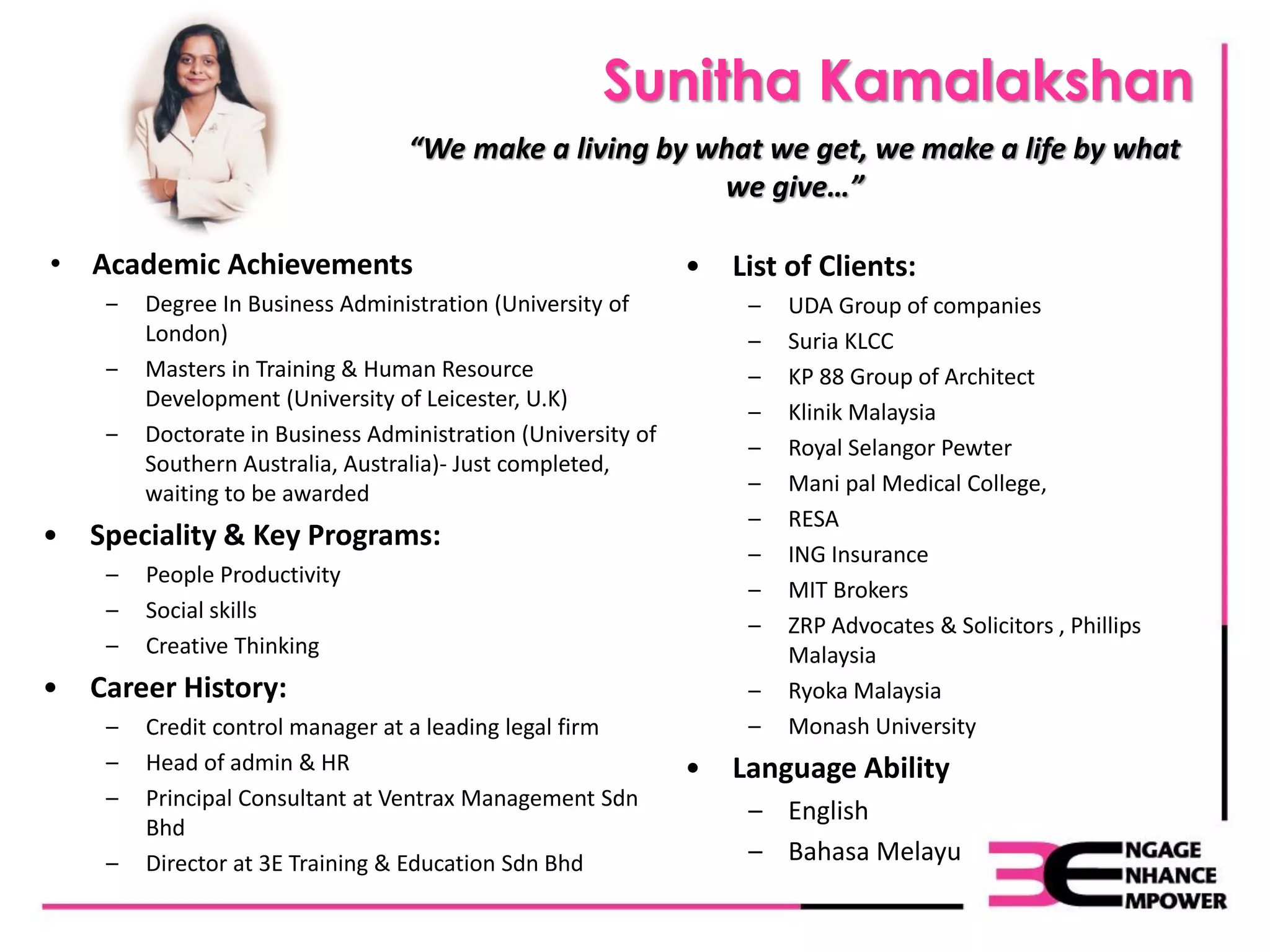 Sunitha Kamalakshan
• Academic Achievements
‒ Degree In Business Administration (University of
London)
‒ Masters in Training & Human Resource
Development (University of Leicester, U.K)
‒ Doctorate in Business Administration (University of
Southern Australia, Australia)- Just completed,
waiting to be awarded
• Speciality & Key Programs:
– People Productivity
– Social skills
– Creative Thinking
• Career History:
– Credit control manager at a leading legal firm
– Head of admin & HR
– Principal Consultant at Ventrax Management Sdn
Bhd
– Director at 3E Training & Education Sdn Bhd
• List of Clients:
– UDA Group of companies
– Suria KLCC
– KP 88 Group of Architect
– Klinik Malaysia
– Royal Selangor Pewter
– Mani pal Medical College,
– RESA
– ING Insurance
– MIT Brokers
– ZRP Advocates & Solicitors , Phillips
Malaysia
– Ryoka Malaysia
– Monash University
• Language Ability
– English
– Bahasa Melayu
“We make a living by what we get, we make a life by what
we give…”
 