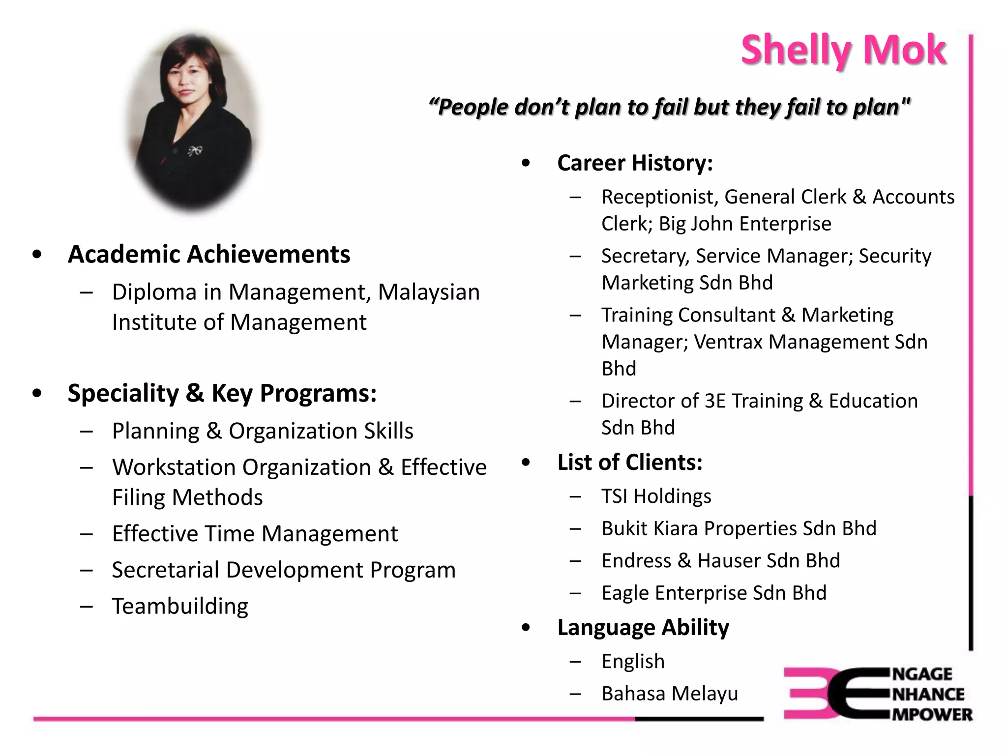 Shelly Mok
• Academic Achievements
– Diploma in Management, Malaysian
Institute of Management
• Speciality & Key Programs:
– Planning & Organization Skills
– Workstation Organization & Effective
Filing Methods
– Effective Time Management
– Secretarial Development Program
– Teambuilding
“People don’t plan to fail but they fail to plan"
• Career History:
– Receptionist, General Clerk & Accounts
Clerk; Big John Enterprise
– Secretary, Service Manager; Security
Marketing Sdn Bhd
– Training Consultant & Marketing
Manager; Ventrax Management Sdn
Bhd
– Director of 3E Training & Education
Sdn Bhd
• List of Clients:
– TSI Holdings
– Bukit Kiara Properties Sdn Bhd
– Endress & Hauser Sdn Bhd
– Eagle Enterprise Sdn Bhd
• Language Ability
– English
– Bahasa Melayu
 