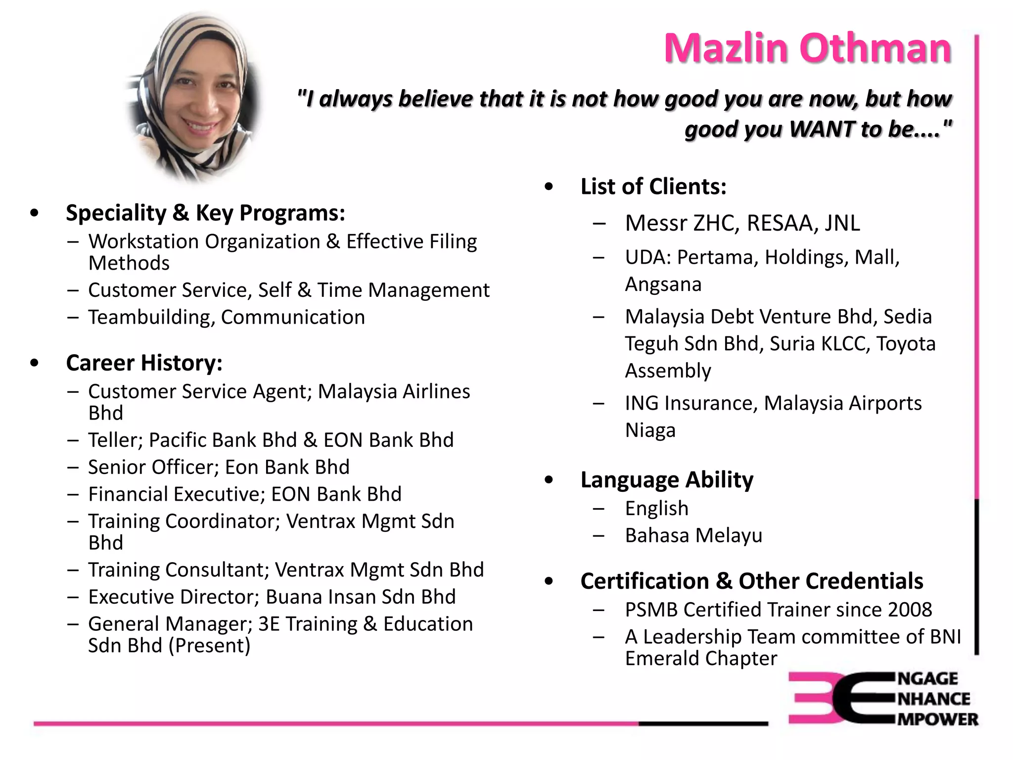 Mazlin Othman
• Speciality & Key Programs:
– Workstation Organization & Effective Filing
Methods
– Customer Service, Self & Time Management
– Teambuilding, Communication
• Career History:
– Customer Service Agent; Malaysia Airlines
Bhd
– Teller; Pacific Bank Bhd & EON Bank Bhd
– Senior Officer; Eon Bank Bhd
– Financial Executive; EON Bank Bhd
– Training Coordinator; Ventrax Mgmt Sdn
Bhd
– Training Consultant; Ventrax Mgmt Sdn Bhd
– Executive Director; Buana Insan Sdn Bhd
– General Manager; 3E Training & Education
Sdn Bhd (Present)
"I always believe that it is not how good you are now, but how
good you WANT to be...."
• List of Clients:
– Messr ZHC, RESAA, JNL
– UDA: Pertama, Holdings, Mall,
Angsana
– Malaysia Debt Venture Bhd, Sedia
Teguh Sdn Bhd, Suria KLCC, Toyota
Assembly
– ING Insurance, Malaysia Airports
Niaga
• Language Ability
– English
– Bahasa Melayu
• Certification & Other Credentials
– PSMB Certified Trainer since 2008
– A Leadership Team committee of BNI
Emerald Chapter
 