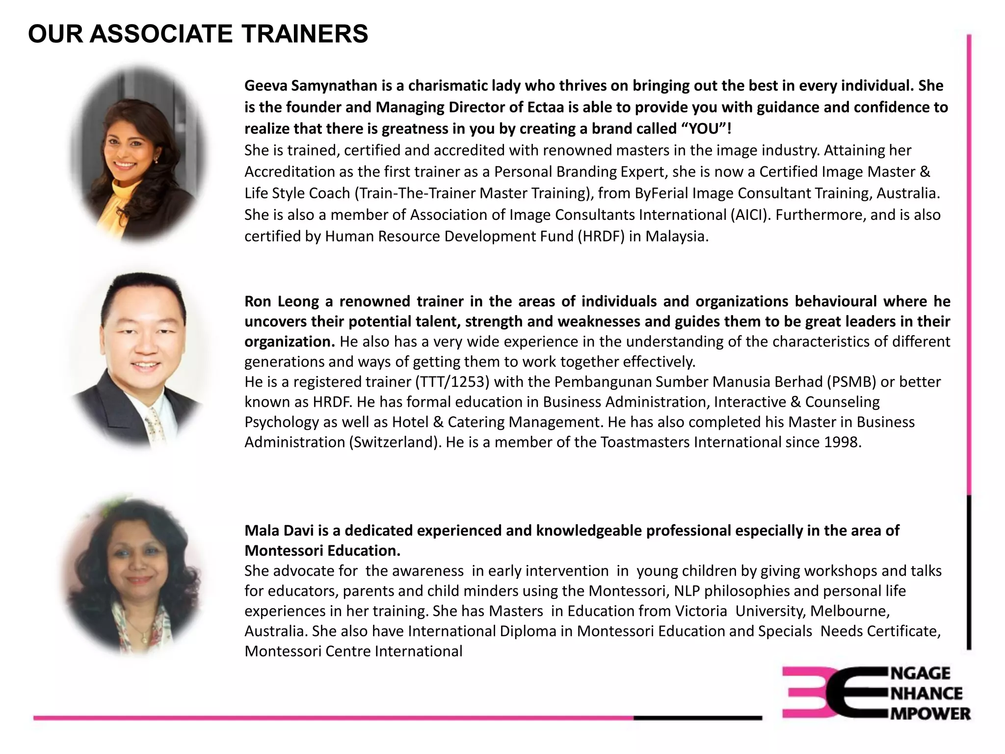 Geeva Samynathan is a charismatic lady who thrives on bringing out the best in every individual. She
is the founder and Managing Director of Ectaa is able to provide you with guidance and confidence to
realize that there is greatness in you by creating a brand called “YOU”!
She is trained, certified and accredited with renowned masters in the image industry. Attaining her
Accreditation as the first trainer as a Personal Branding Expert, she is now a Certified Image Master &
Life Style Coach (Train-The-Trainer Master Training), from ByFerial Image Consultant Training, Australia.
She is also a member of Association of Image Consultants International (AICI). Furthermore, and is also
certified by Human Resource Development Fund (HRDF) in Malaysia.
Ron Leong a renowned trainer in the areas of individuals and organizations behavioural where he
uncovers their potential talent, strength and weaknesses and guides them to be great leaders in their
organization. He also has a very wide experience in the understanding of the characteristics of different
generations and ways of getting them to work together effectively.
He is a registered trainer (TTT/1253) with the Pembangunan Sumber Manusia Berhad (PSMB) or better
known as HRDF. He has formal education in Business Administration, Interactive & Counseling
Psychology as well as Hotel & Catering Management. He has also completed his Master in Business
Administration (Switzerland). He is a member of the Toastmasters International since 1998.
Mala Davi is a dedicated experienced and knowledgeable professional especially in the area of
Montessori Education.
She advocate for the awareness in early intervention in young children by giving workshops and talks
for educators, parents and child minders using the Montessori, NLP philosophies and personal life
experiences in her training. She has Masters in Education from Victoria University, Melbourne,
Australia. She also have International Diploma in Montessori Education and Specials Needs Certificate,
Montessori Centre International
OUR ASSOCIATE TRAINERS
 