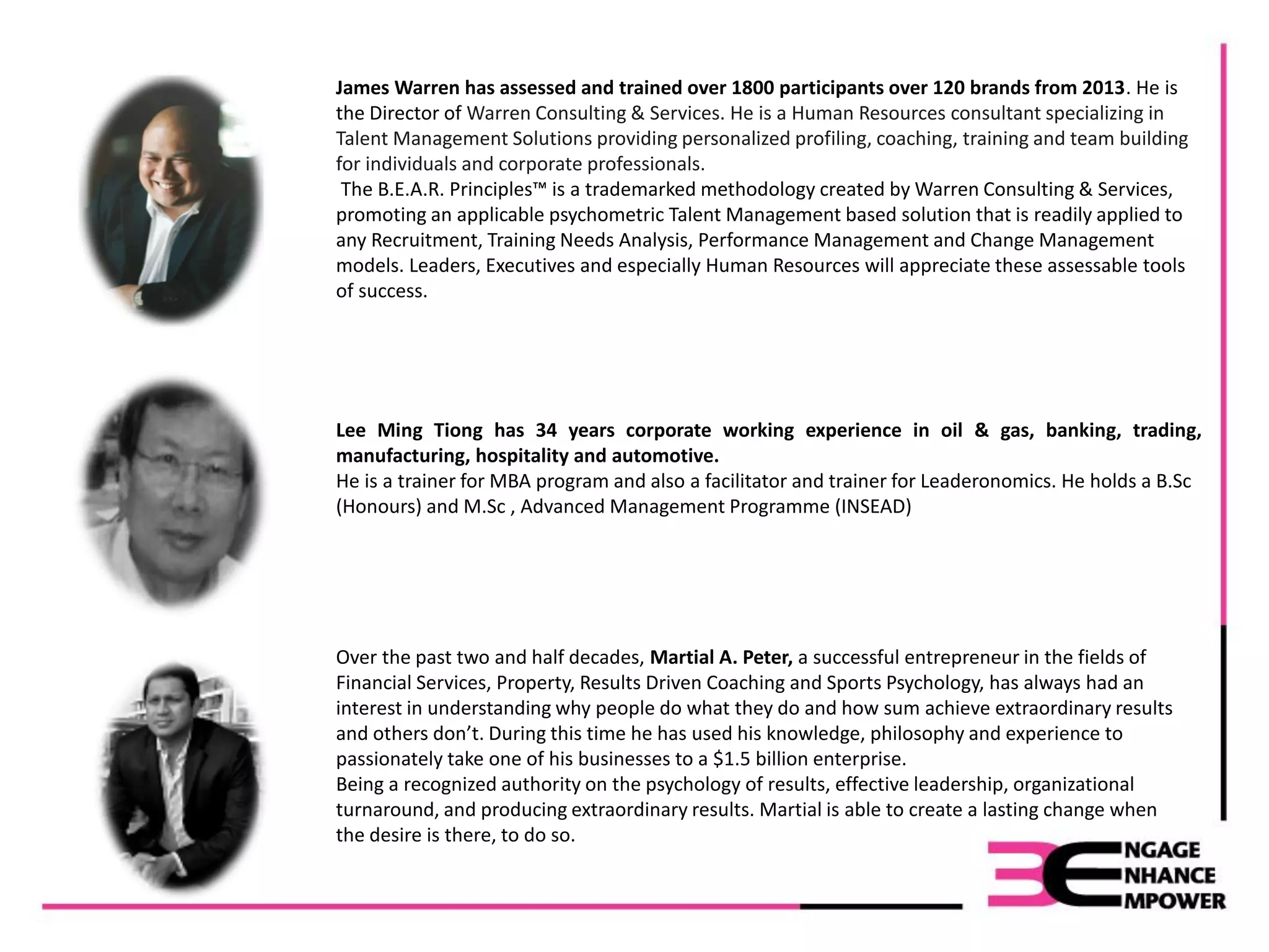Lee Ming Tiong has 34 years corporate working experience in oil & gas, banking, trading,
manufacturing, hospitality and automotive.
He is a trainer for MBA program and also a facilitator and trainer for Leaderonomics. He holds a B.Sc
(Honours) and M.Sc , Advanced Management Programme (INSEAD)
James Warren has assessed and trained over 1800 participants over 120 brands from 2013. He is
the Director of Warren Consulting & Services. He is a Human Resources consultant specializing in
Talent Management Solutions providing personalized profiling, coaching, training and team building
for individuals and corporate professionals.
The B.E.A.R. Principles™ is a trademarked methodology created by Warren Consulting & Services,
promoting an applicable psychometric Talent Management based solution that is readily applied to
any Recruitment, Training Needs Analysis, Performance Management and Change Management
models. Leaders, Executives and especially Human Resources will appreciate these assessable tools
of success.
Over the past two and half decades, Martial A. Peter, a successful entrepreneur in the fields of
Financial Services, Property, Results Driven Coaching and Sports Psychology, has always had an
interest in understanding why people do what they do and how sum achieve extraordinary results
and others don’t. During this time he has used his knowledge, philosophy and experience to
passionately take one of his businesses to a $1.5 billion enterprise.
Being a recognized authority on the psychology of results, effective leadership, organizational
turnaround, and producing extraordinary results. Martial is able to create a lasting change when
the desire is there, to do so.
 