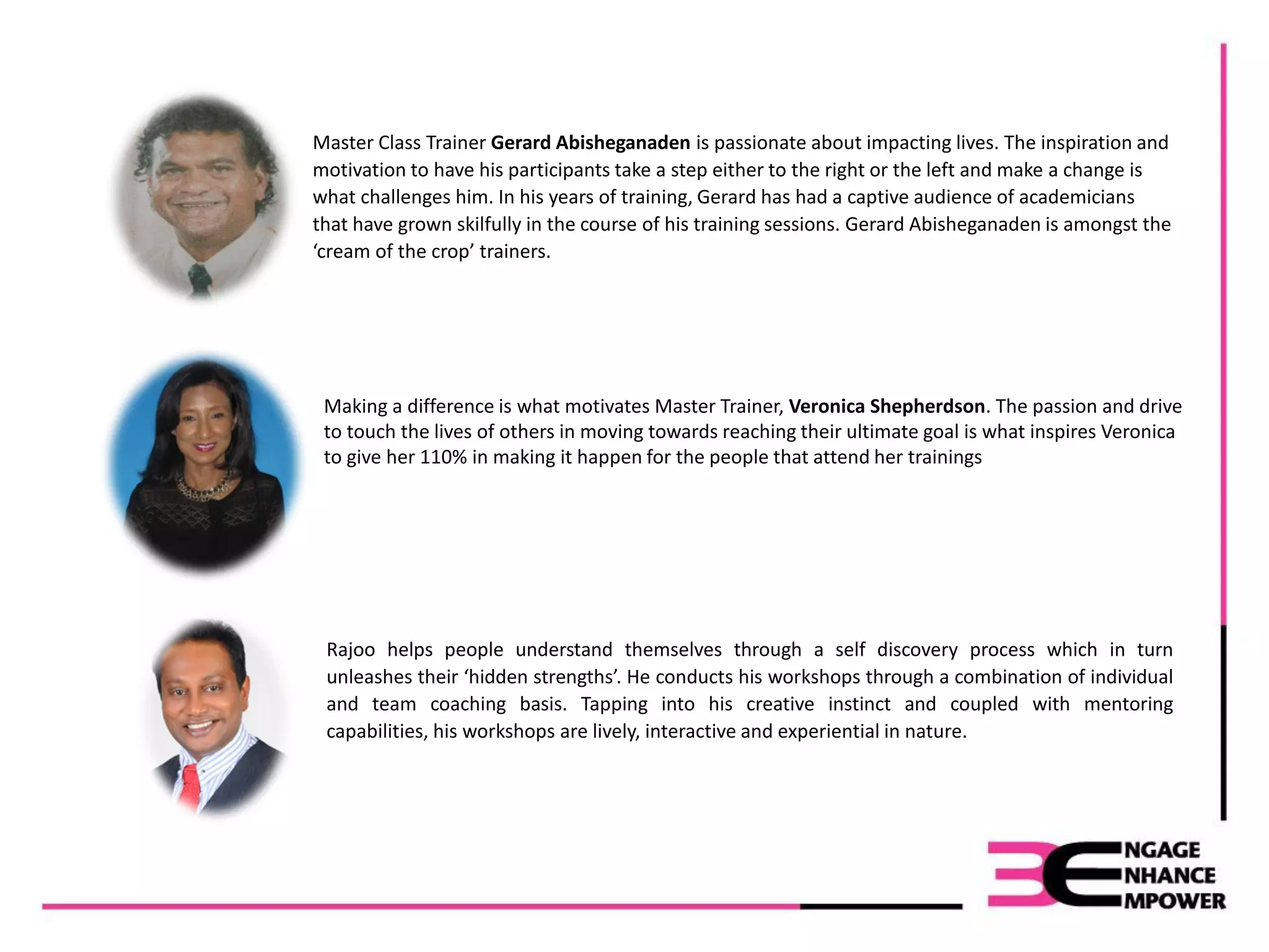 Master Class Trainer Gerard Abisheganaden is passionate about impacting lives. The inspiration and
motivation to have his participants take a step either to the right or the left and make a change is
what challenges him. In his years of training, Gerard has had a captive audience of academicians
that have grown skilfully in the course of his training sessions. Gerard Abisheganaden is amongst the
‘cream of the crop’ trainers.
Making a difference is what motivates Master Trainer, Veronica Shepherdson. The passion and drive
to touch the lives of others in moving towards reaching their ultimate goal is what inspires Veronica
to give her 110% in making it happen for the people that attend her trainings
Rajoo helps people understand themselves through a self discovery process which in turn
unleashes their ‘hidden strengths’. He conducts his workshops through a combination of individual
and team coaching basis. Tapping into his creative instinct and coupled with mentoring
capabilities, his workshops are lively, interactive and experiential in nature.
 