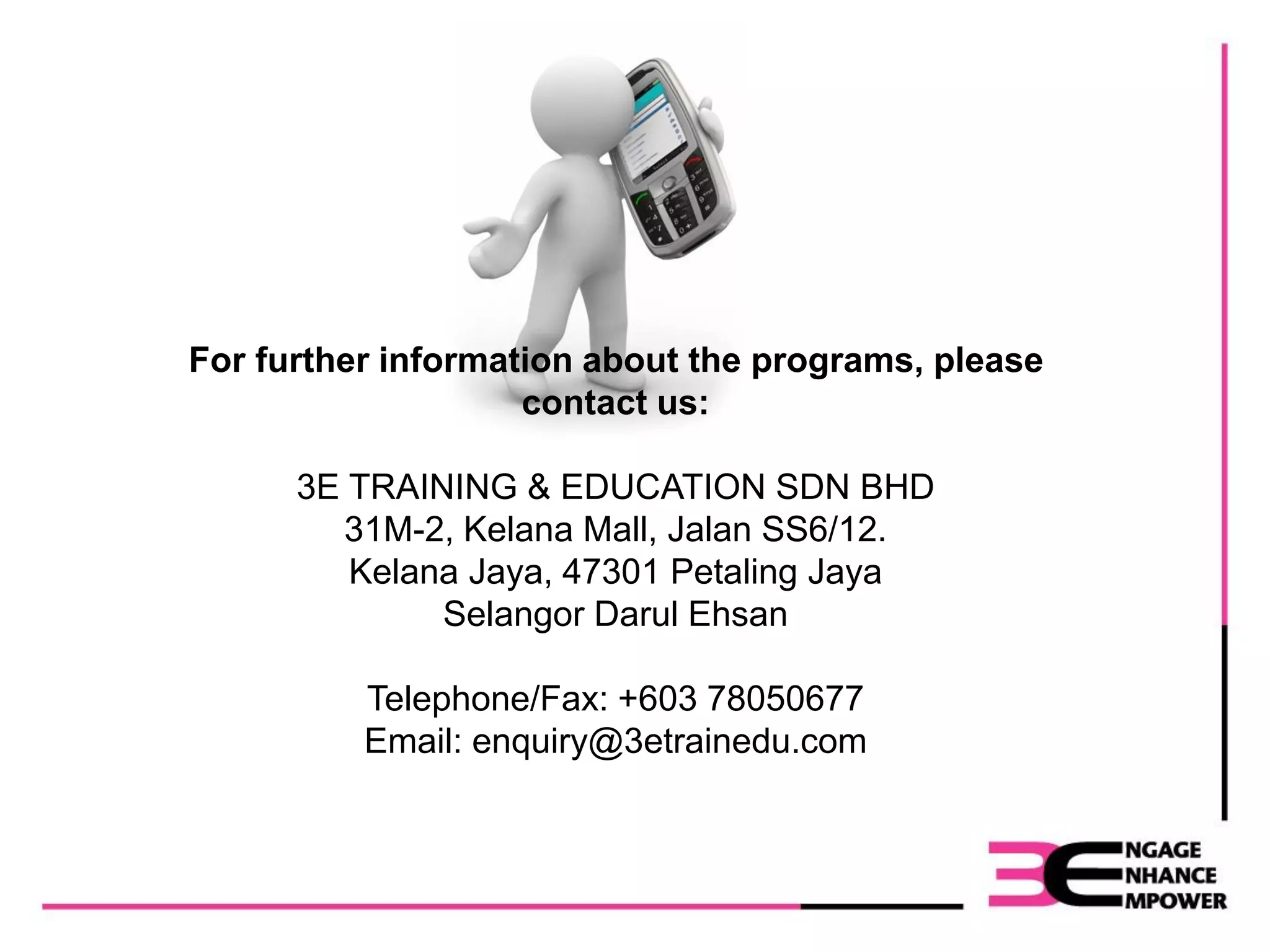 For further information about the programs, please
contact us:
3E TRAINING & EDUCATION SDN BHD
31M-2, Kelana Mall, Jalan SS6/12.
Kelana Jaya, 47301 Petaling Jaya
Selangor Darul Ehsan
Telephone/Fax: +603 78050677
Email: enquiry@3etrainedu.com
 