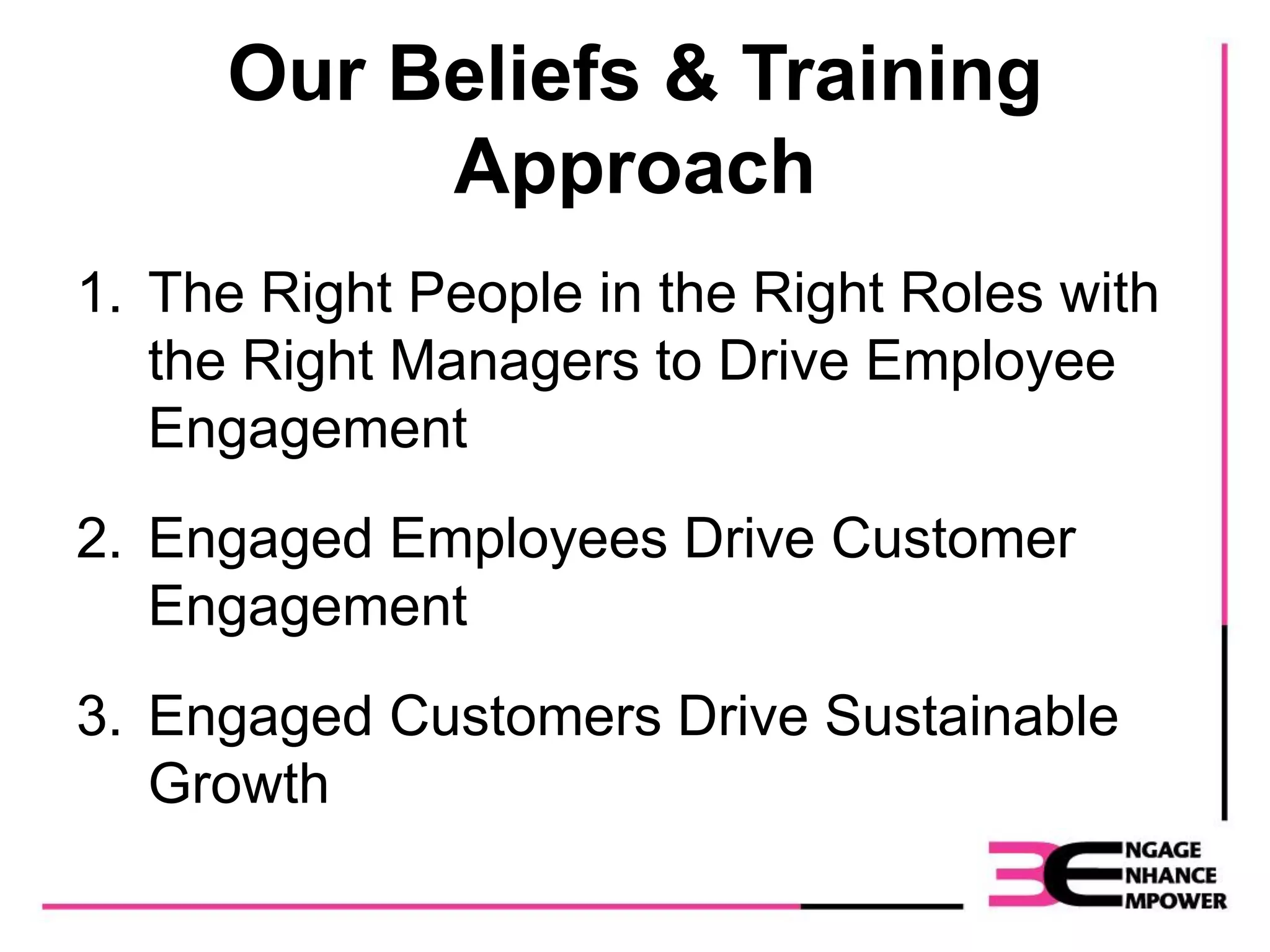 Our Beliefs & Training
Approach
1. The Right People in the Right Roles with
the Right Managers to Drive Employee
Engagement
2. Engaged Employees Drive Customer
Engagement
3. Engaged Customers Drive Sustainable
Growth
 