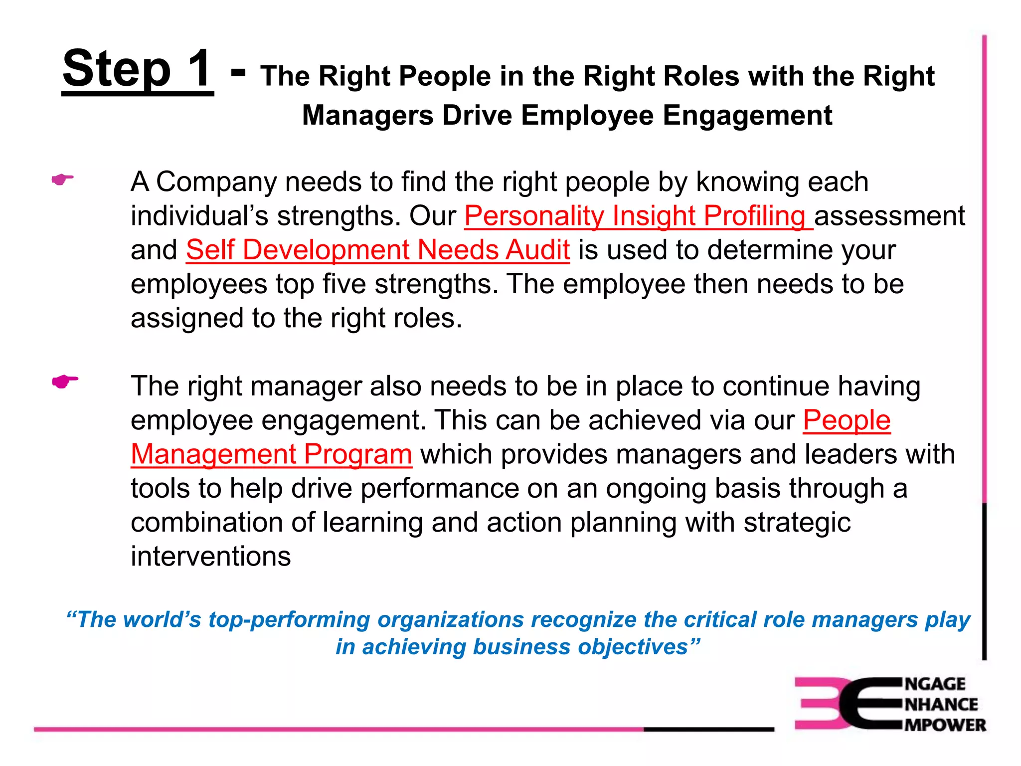 Step 1 - The Right People in the Right Roles with the Right
Managers Drive Employee Engagement
 A Company needs to find the right people by knowing each
individual’s strengths. Our Personality Insight Profiling assessment
and Self Development Needs Audit is used to determine your
employees top five strengths. The employee then needs to be
assigned to the right roles.
 The right manager also needs to be in place to continue having
employee engagement. This can be achieved via our People
Management Program which provides managers and leaders with
tools to help drive performance on an ongoing basis through a
combination of learning and action planning with strategic
interventions
“The world’s top-performing organizations recognize the critical role managers play
in achieving business objectives”
 