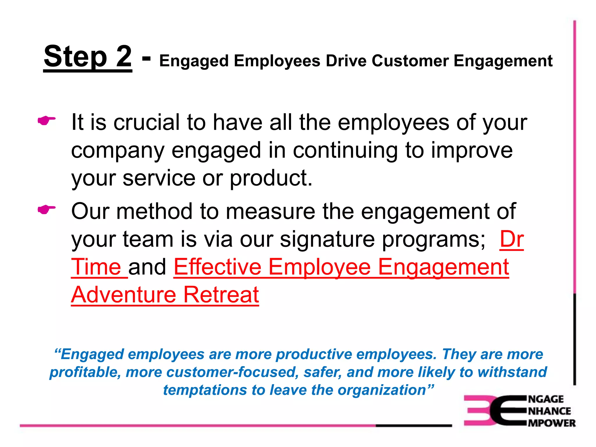 Step 2 - Engaged Employees Drive Customer Engagement
 It is crucial to have all the employees of your
company engaged in continuing to improve
your service or product.
 Our method to measure the engagement of
your team is via our signature programs; Dr
Time and Effective Employee Engagement
Adventure Retreat
“Engaged employees are more productive employees. They are more
profitable, more customer-focused, safer, and more likely to withstand
temptations to leave the organization”
 