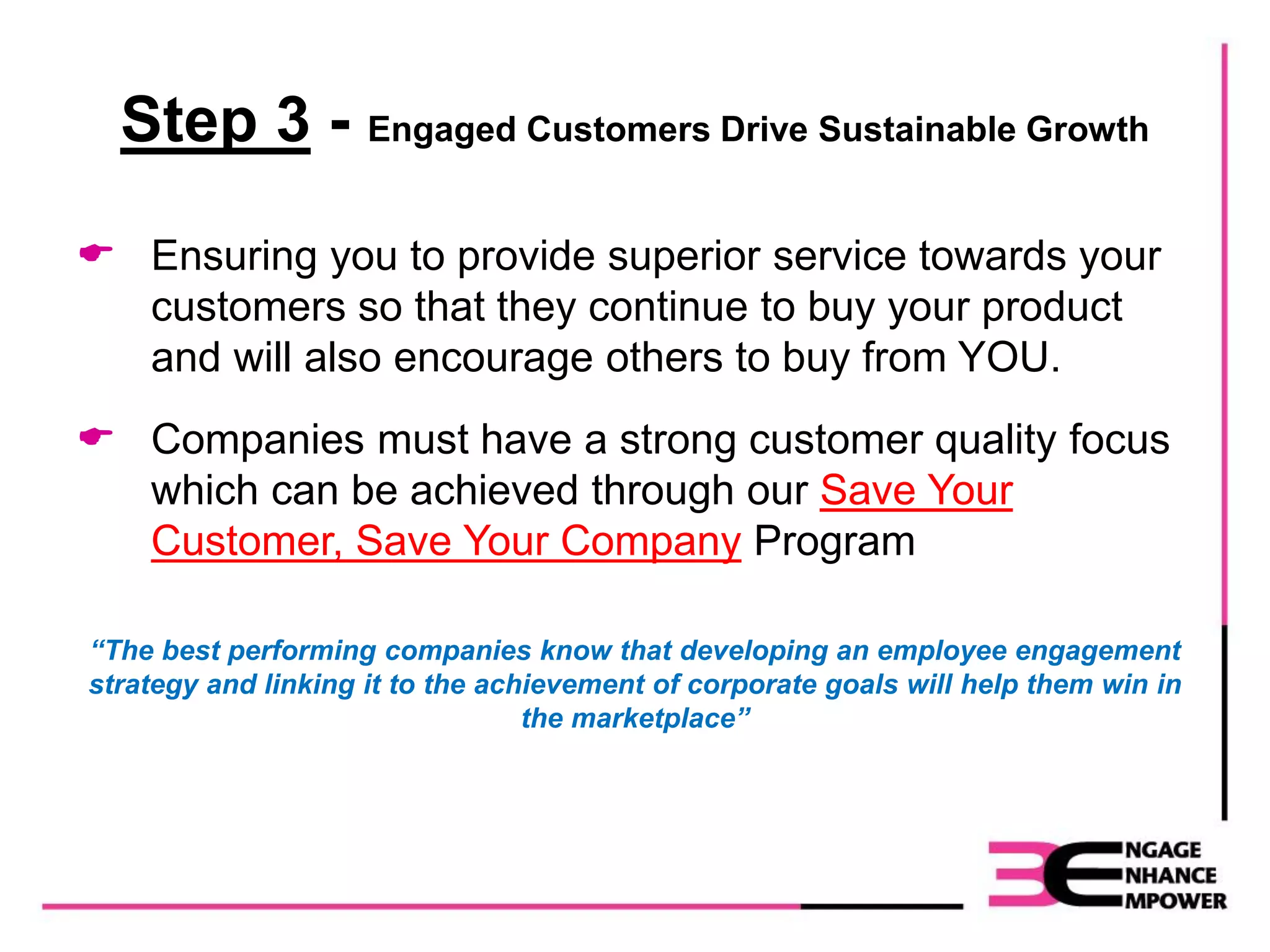 Step 3 - Engaged Customers Drive Sustainable Growth
 Ensuring you to provide superior service towards your
customers so that they continue to buy your product
and will also encourage others to buy from YOU.
 Companies must have a strong customer quality focus
which can be achieved through our Save Your
Customer, Save Your Company Program
“The best performing companies know that developing an employee engagement
strategy and linking it to the achievement of corporate goals will help them win in
the marketplace”
 