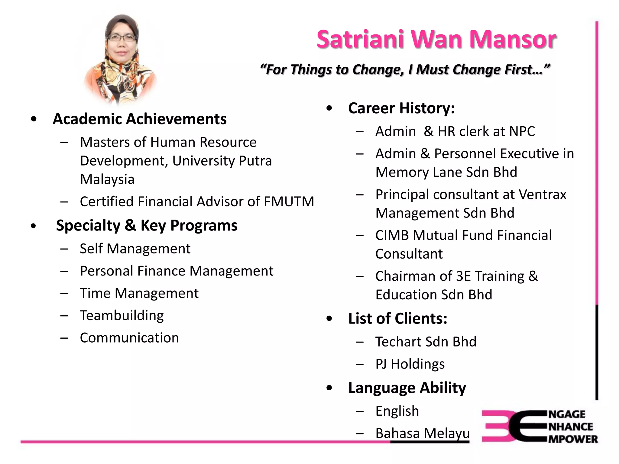 Satriani Wan Mansor
• Academic Achievements
– Masters of Human Resource
Development, University Putra
Malaysia
– Certified Financial Advisor of FMUTM
• Specialty & Key Programs
– Self Management
– Personal Finance Management
– Time Management
– Teambuilding
– Communication
“For Things to Change, I Must Change First…”
• Career History:
– Admin & HR clerk at NPC
– Admin & Personnel Executive in
Memory Lane Sdn Bhd
– Principal consultant at Ventrax
Management Sdn Bhd
– CIMB Mutual Fund Financial
Consultant
– Chairman of 3E Training &
Education Sdn Bhd
• List of Clients:
– Techart Sdn Bhd
– PJ Holdings
• Language Ability
– English
– Bahasa Melayu
 