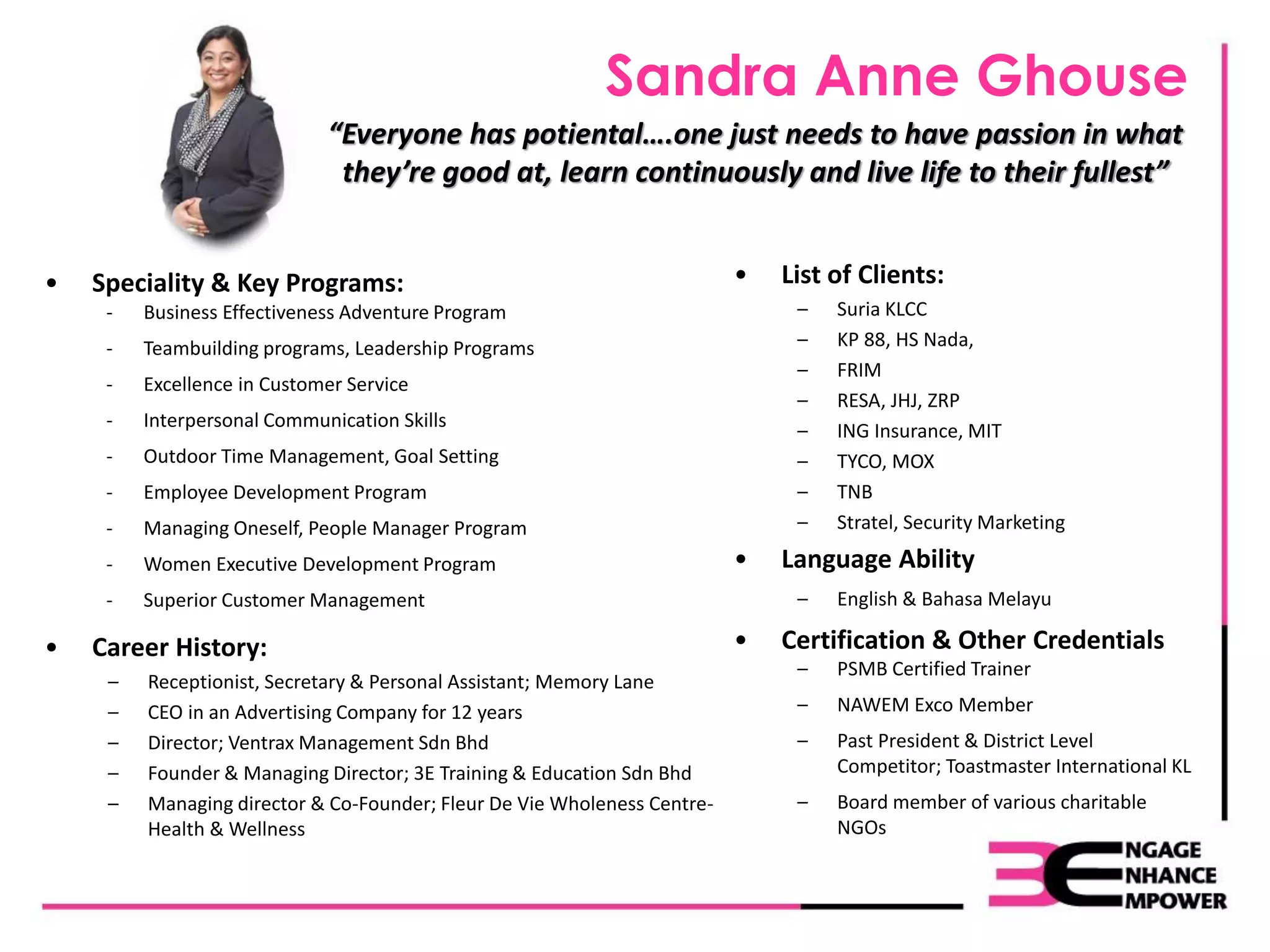 Sandra Anne Ghouse
• Speciality & Key Programs:
- Business Effectiveness Adventure Program
- Teambuilding programs, Leadership Programs
- Excellence in Customer Service
- Interpersonal Communication Skills
- Outdoor Time Management, Goal Setting
- Employee Development Program
- Managing Oneself, People Manager Program
- Women Executive Development Program
- Superior Customer Management
• Career History:
– Receptionist, Secretary & Personal Assistant; Memory Lane
– CEO in an Advertising Company for 12 years
– Director; Ventrax Management Sdn Bhd
– Founder & Managing Director; 3E Training & Education Sdn Bhd
– Managing director & Co-Founder; Fleur De Vie Wholeness Centre-
Health & Wellness
• List of Clients:
– Suria KLCC
– KP 88, HS Nada,
– FRIM
– RESA, JHJ, ZRP
– ING Insurance, MIT
– TYCO, MOX
– TNB
– Stratel, Security Marketing
• Language Ability
– English & Bahasa Melayu
• Certification & Other Credentials
– PSMB Certified Trainer
– NAWEM Exco Member
– Past President & District Level
Competitor; Toastmaster International KL
– Board member of various charitable
NGOs
“Everyone has potiental….one just needs to have passion in what
they’re good at, learn continuously and live life to their fullest”
 
