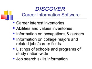 DISCOVER
Career Information Software
 Career interest inventories
 Abilities and values inventories
 Information on occupations & careers
 Information on college majors and
related jobs/career fields
 Listings of schools and programs of
study nation-wide
 Job search skills information
 