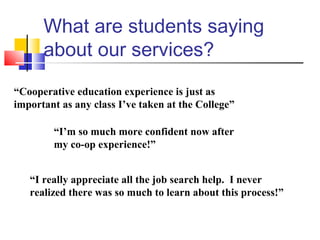 What are students saying
about our services?
“Cooperative education experience is just as
important as any class I’ve taken at the College”
“I’m so much more confident now after
my co-op experience!”
“I really appreciate all the job search help. I never
realized there was so much to learn about this process!”
 